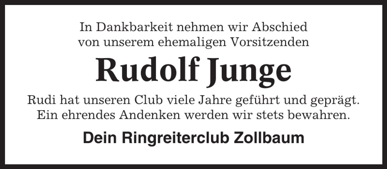 <p>In Dankbarkeit nehmen wir Abschied<br />von unserem ehemaligen Vorsitzenden</p><p>Rudolf Junge<br />Rudi hat unseren Club viele Jahre geführt und geprägt.<br />Ein ehrendes Andenken werden wir stets bewahren.</p><p>Dein Ringreiterclub Zollbaum</p>
