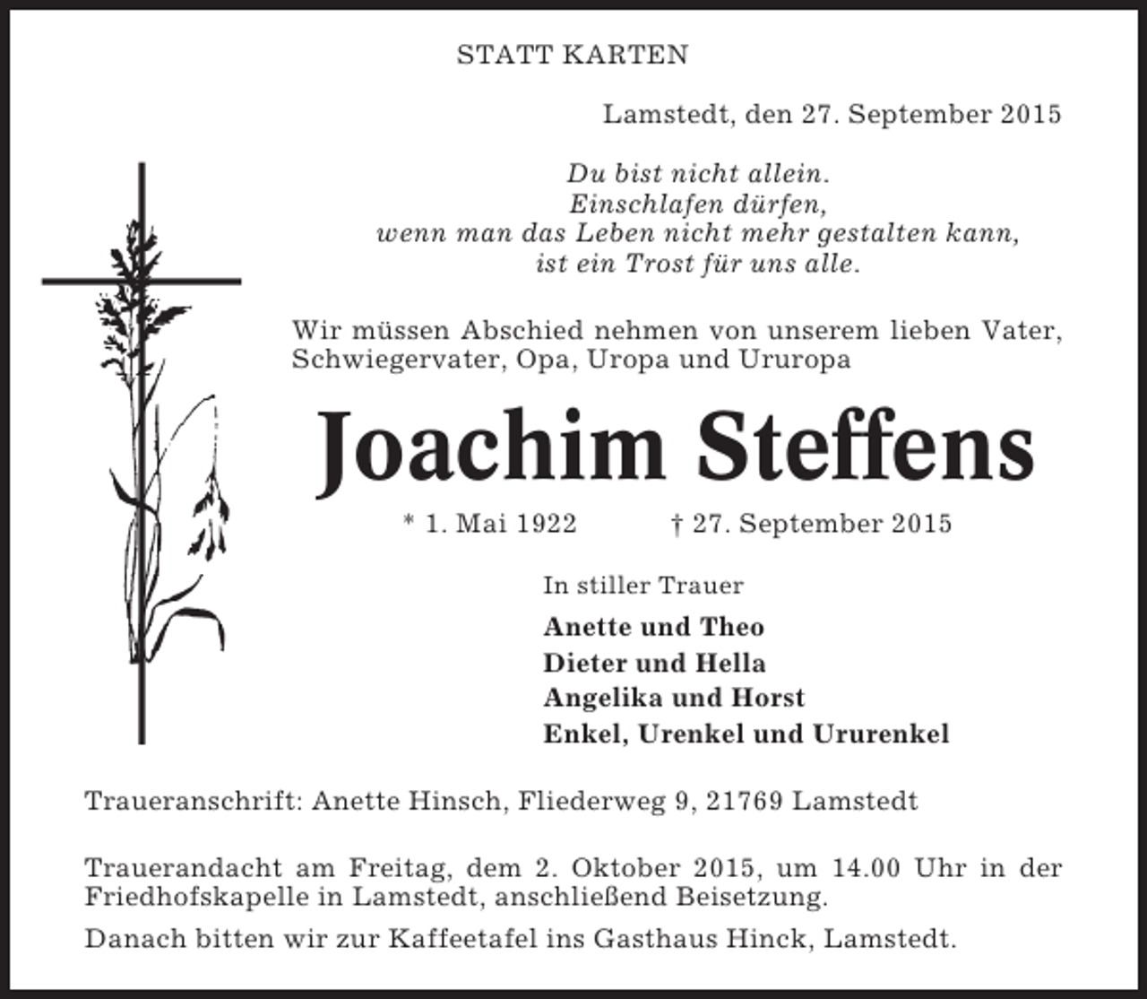 <p>STATT KARTEN<br />Lamstedt, den 27. September 2015<br />Du bist nicht allein.<br />Einschlafen dürfen,<br />wenn man das Leben nicht mehr gestalten kann,<br />ist ein Trost für uns alle.<br />Wir müssen Abschied nehmen von unserem lieben Vater,<br />Schwiegervater, Opa, Uropa und Ururopa</p><p>Joachim Steffens<br />* 1. Mai 1922</p><p>† 27. September 2015</p><p>In stiller Trauer</p><p>Anette und Theo<br />Dieter und Hella<br />Angelika und Horst<br />Enkel, Urenkel und Ururenkel<br />Traueranschrift: Anette Hinsch, Fliederweg 9, 21769 Lamstedt<br />Trauerandacht am Freitag, dem 2. Oktober 2015, um 14.00 Uhr in der<br />Friedhofskapelle in Lamstedt, anschließend Beisetzung.<br />Danach bitten wir zur Kaffeetafel ins Gasthaus Hinck, Lamstedt.</p>