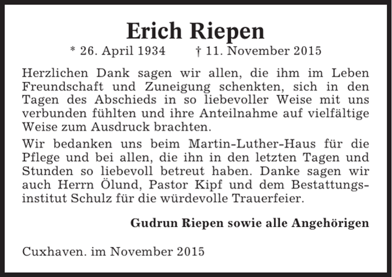 <p>Erich Riepen<br />* 26. April 1934</p><p>† 11. November 2015</p><p>Herzlichen Dank sagen wir allen, die ihm im Leben<br />Freundschaft und Zuneigung schenkten, sich in den<br />Tagen des Abschieds in so liebevoller Weise mit uns<br />verbunden fühlten und ihre Anteilnahme auf vielfältige<br />Weise zum Ausdruck brachten.<br />Wir bedanken uns beim Martin-Luther-Haus für die<br />Pflege und bei allen, die ihn in den letzten Tagen und<br />Stunden so liebevoll betreut haben. Danke sagen wir<br />auch Herrn Ölund, Pastor Kipf und dem Bestattungsinstitut Schulz für die würdevolle Trauerfeier.<br />Gudrun Riepen sowie alle Angehörigen<br />Cuxhaven. im November 2015</p>