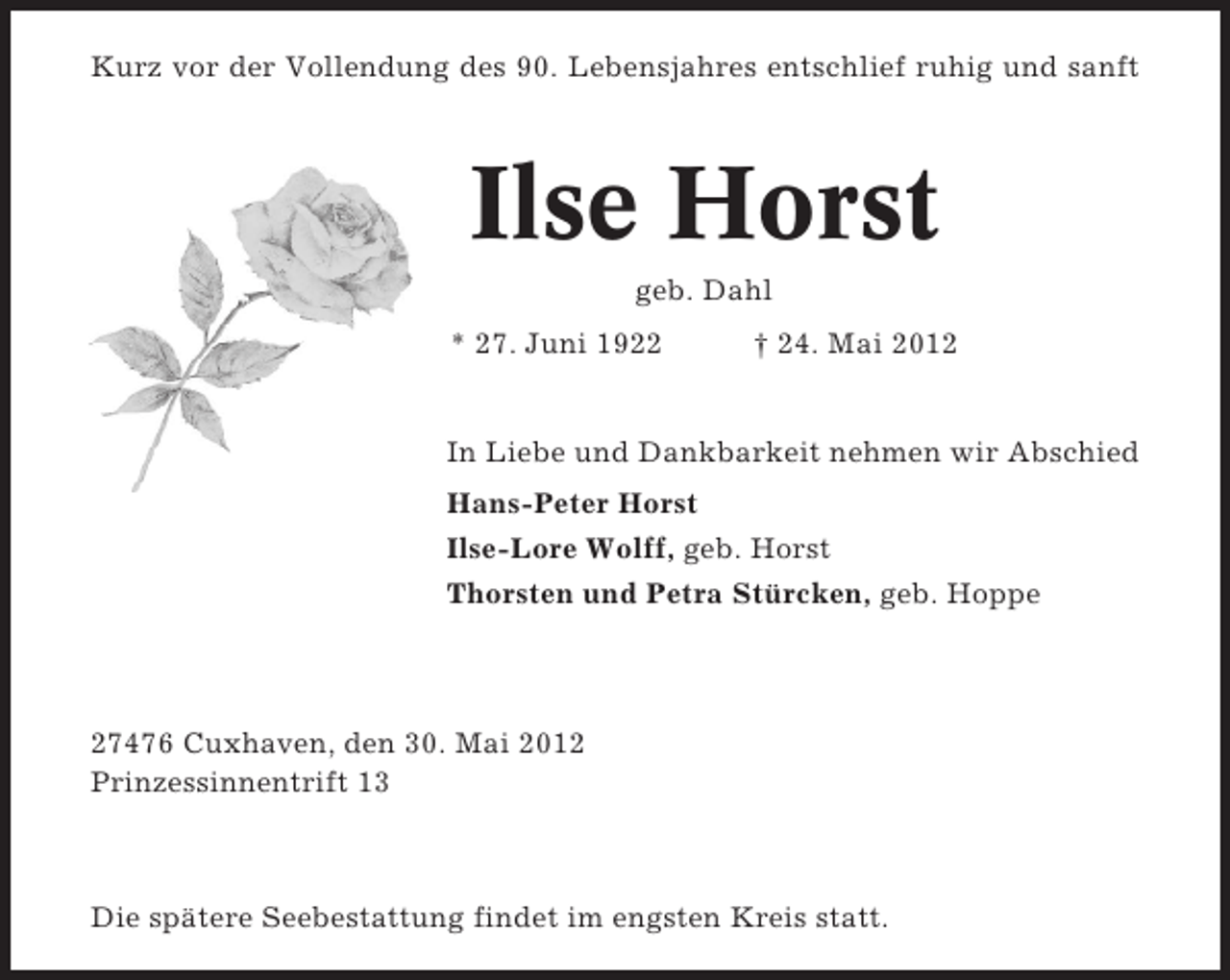 <p>Kurz vor der Vollendung des 90. Lebensjahres entschlief ruhig und sanft</p><p>Ilse Horst<br />geb. Dahl<br />* 27. Juni 1922</p><p>† 24. Mai 2012</p><p>In Liebe und Dankbarkeit nehmen wir Abschied<br />Hans-Peter Horst<br />Ilse-Lore Wolff, geb. Horst<br />Thorsten und Petra Stürcken, geb. Hoppe</p><p>27476 Cuxhaven, den 30. Mai 2012<br />Prinzessinnentrift 13</p><p>Die spätere Seebestattung findet im engsten Kreis statt.</p>