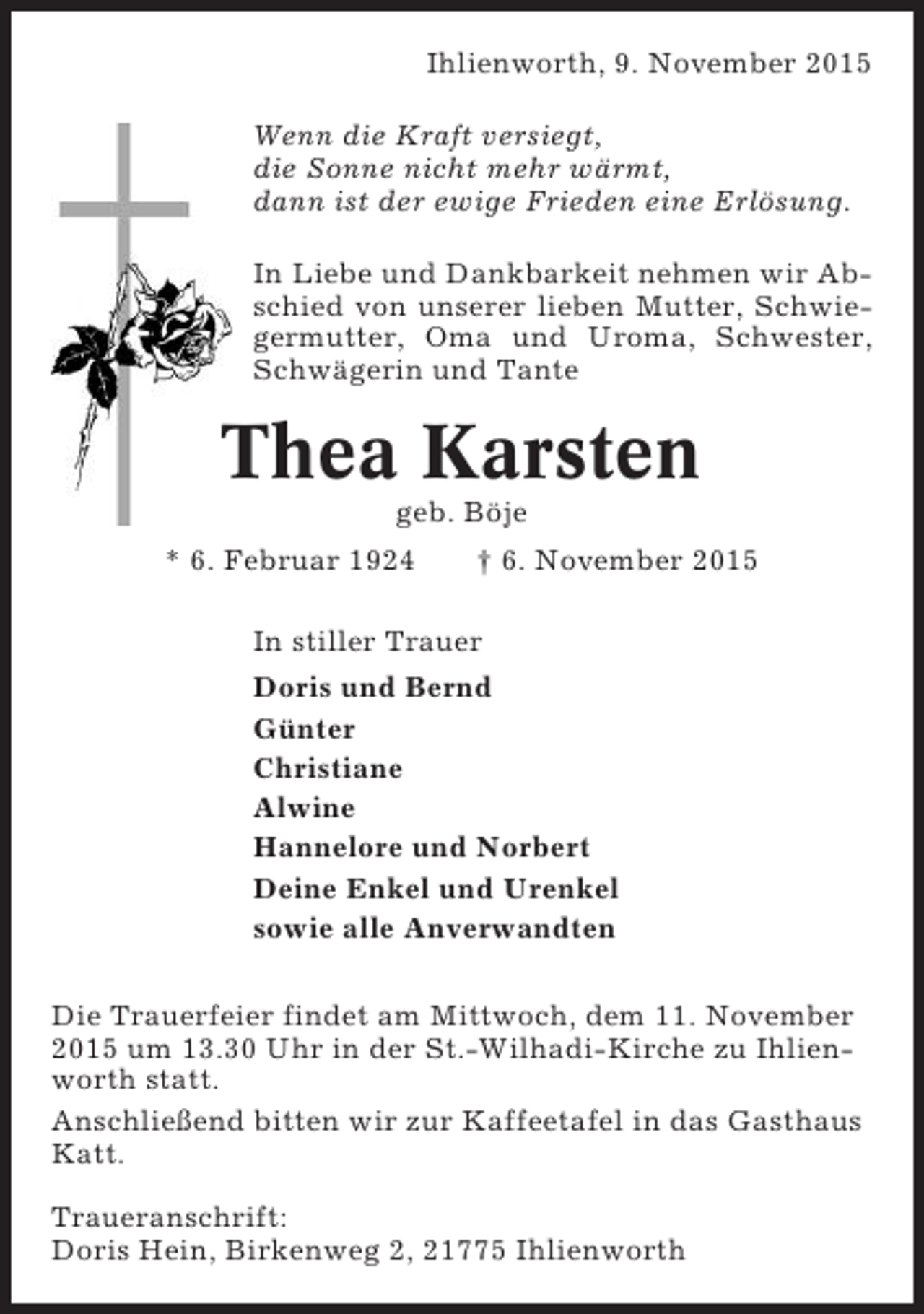 <p>Ihlienworth, 9. November 2015<br />Wenn die Kraft versiegt,<br />die Sonne nicht mehr wärmt,<br />dann ist der ewige Frieden eine Erlösung.<br />In Liebe und Dankbarkeit nehmen wir Abschied von unserer lieben Mutter, Schwiegermutter, Oma und Uroma, Schwester,<br />Schwägerin und Tante</p><p>Thea Karsten<br />geb. Böje<br />* 6. Februar 1924</p><p>† 6. November 2015</p><p>In stiller Trauer<br />Doris und Bernd<br />Günter<br />Christiane<br />Alwine<br />Hannelore und Norbert<br />Deine Enkel und Urenkel<br />sowie alle Anverwandten<br />Die Trauerfeier findet am Mittwoch, dem 11. November<br />2015 um 13.30 Uhr in der St.-Wilhadi-Kirche zu Ihlienworth statt.<br />Anschließend bitten wir zur Kaffeetafel in das Gasthaus<br />Katt.<br />Traueranschrift:<br />Doris Hein, Birkenweg 2, 21775 Ihlienworth</p>