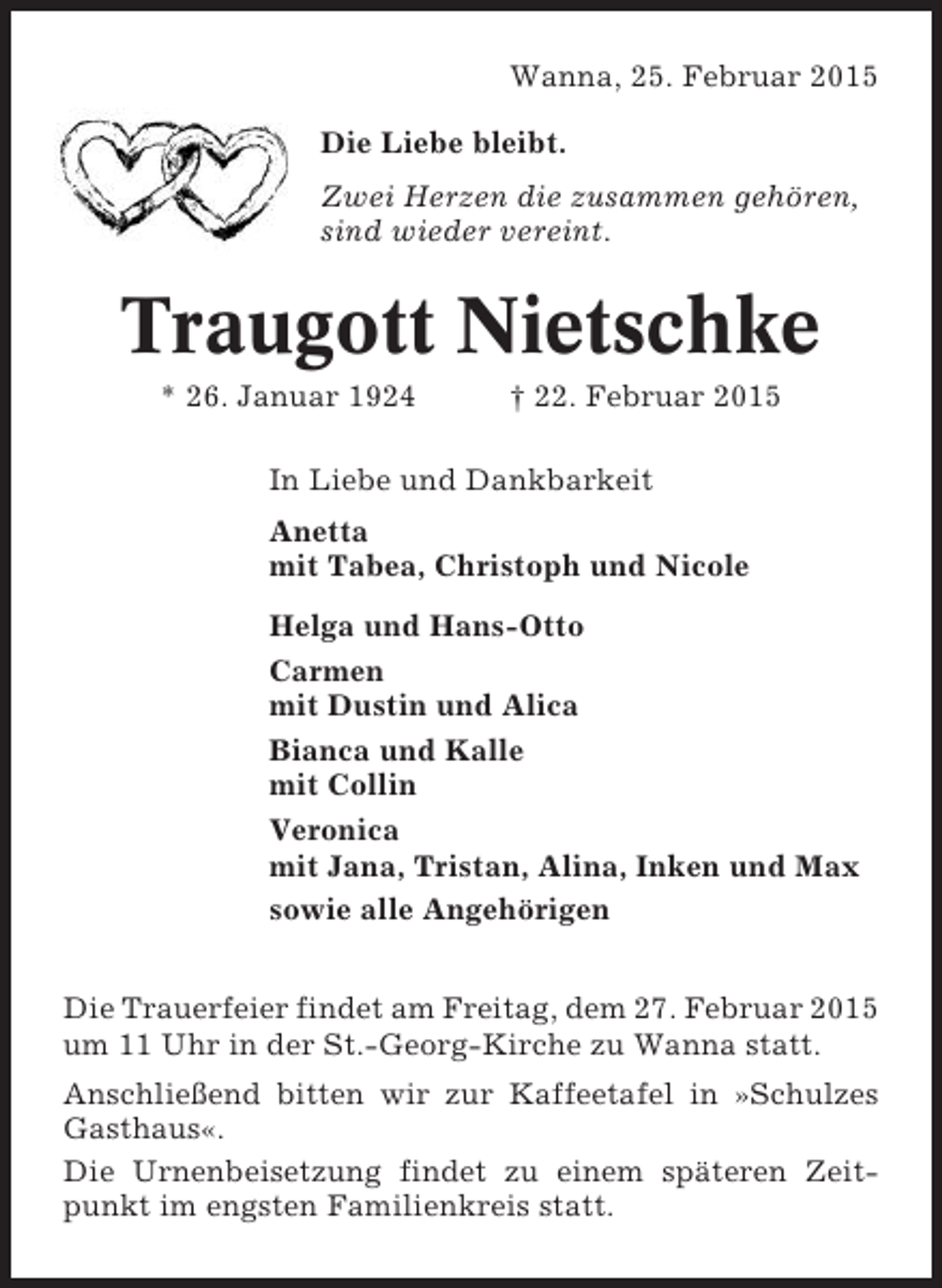 <p>Wanna, 25. Februar 2015<br />Die Liebe bleibt.<br />Zwei Herzen die zusammen gehören,<br />sind wieder vereint.</p><p>Traugott Nietschke<br />* 26. Januar 1924</p><p>† 22. Februar 2015</p><p>In Liebe und Dankbarkeit<br />Anetta<br />mit Tabea, Christoph und Nicole<br />Helga und Hans-Otto<br />Carmen<br />mit Dustin und Alica<br />Bianca und Kalle<br />mit Collin<br />Veronica<br />mit Jana, Tristan, Alina, Inken und Max<br />sowie alle Angehörigen<br />Die Trauerfeier findet am Freitag, dem 27. Februar 2015<br />um 11 Uhr in der St.-Georg-Kirche zu Wanna statt.<br />Anschließend bitten wir zur Kaffeetafel in »Schulzes<br />Gasthaus«.<br />Die Urnenbeisetzung findet zu einem späteren Zeitpunkt im engsten Familienkreis statt.</p>