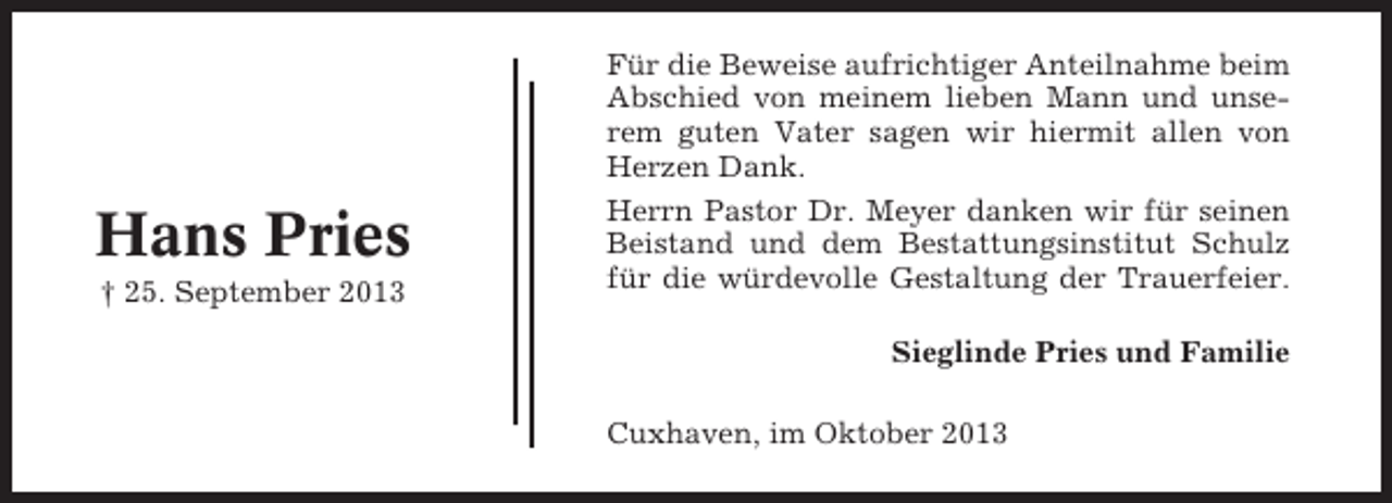 <p>Hans Pries<br />† 25. September 2013</p><p>Für die Beweise aufrichtiger Anteilnahme beim<br />Abschied von meinem lieben Mann und unserem guten Vater sagen wir hiermit allen von<br />Herzen Dank.<br />Herrn Pastor Dr. Meyer danken wir für seinen<br />Beistand und dem Bestattungsinstitut Schulz<br />für die würdevolle Gestaltung der Trauerfeier.<br />Sieglinde Pries und Familie<br />Cuxhaven, im Oktober 2013</p>