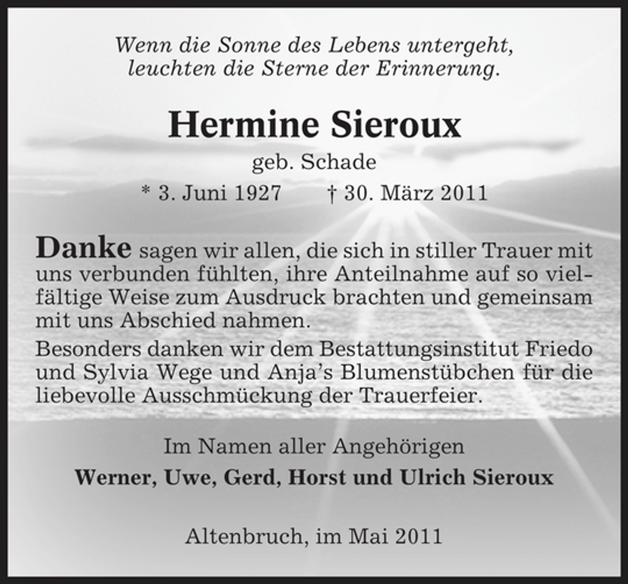 <p>Wenn die Sonne des Lebens untergeht, leuchten die Sterne der Erinnerung.</p><p>Hermine Sieroux<br />geb. Schade * 3. Juni 1927 † 30. März 2011</p><p>Danke sagen wir allen, die sich in stiller Trauer mit<br />uns verbunden fühlten, ihre Anteilnahme auf so vielfältige Weise zum Ausdruck brachten und gemeinsam mit uns Abschied nahmen. Besonders danken wir dem Bestattungsinstitut Friedo und Sylvia Wege und Anja’s Blumenstübchen für die liebevolle Ausschmückung der Trauerfeier. Im Namen aller Angehörigen Werner, Uwe, Gerd, Horst und Ulrich Sieroux Altenbruch, im Mai 2011</p>