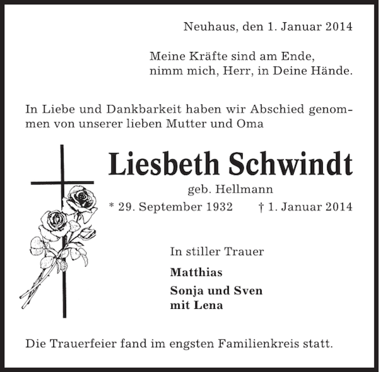 <p>Neuhaus, den 1. Januar 2014<br />Meine Kräfte sind am Ende,<br />nimm mich, Herr, in Deine Hände.<br />In Liebe und Dankbarkeit haben wir Abschied genommen von unserer lieben Mutter und Oma</p><p>Liesbeth Schwindt<br />geb. Hellmann<br />* 29. September 1932<br />† 1. Januar 2014</p><p>In stiller Trauer<br />Matthias<br />Sonja und Sven<br />mit Lena<br />Die Trauerfeier fand im engsten Familienkreis statt.</p>