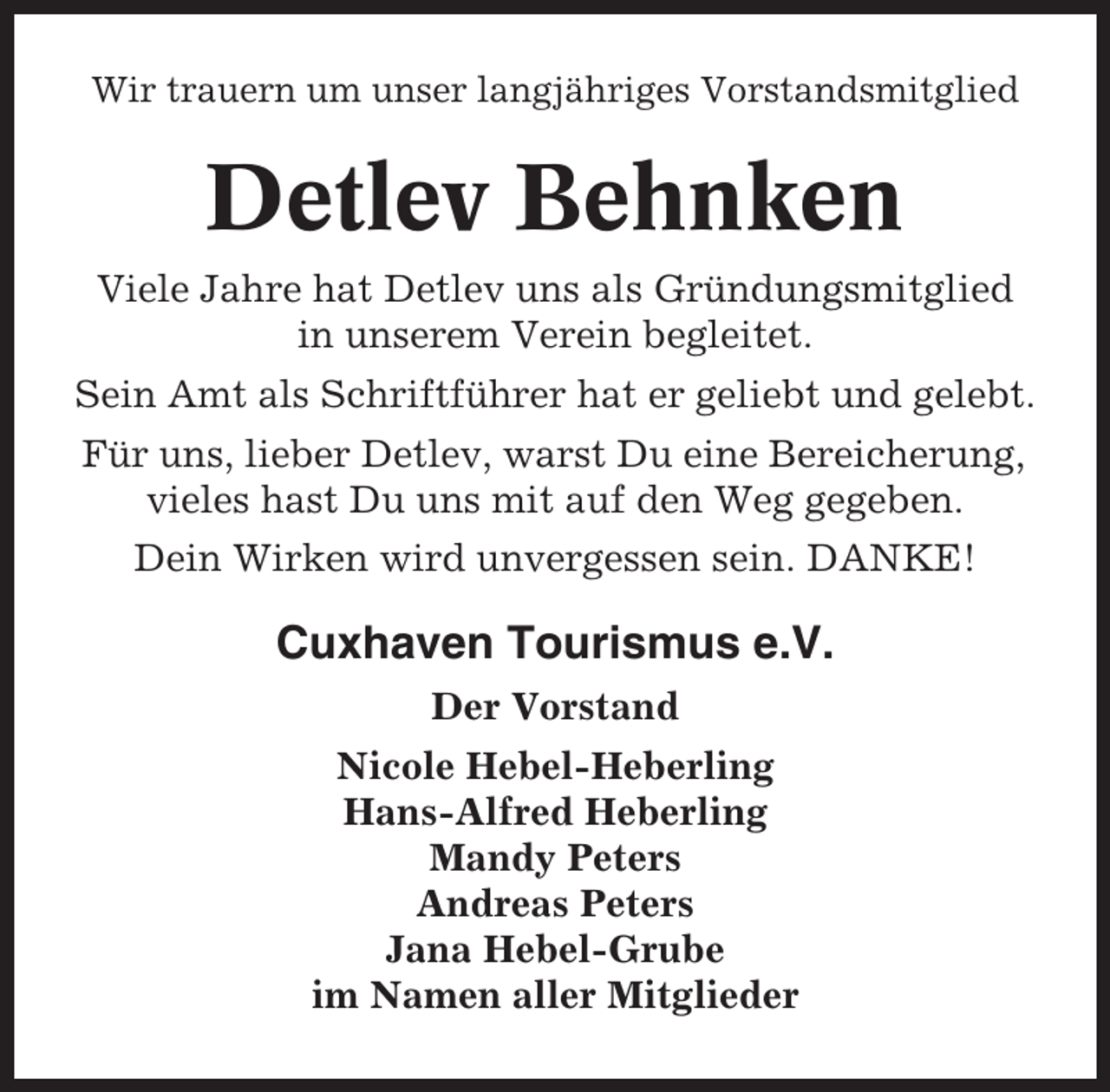 <p>Wir trauern um unser langjähriges Vorstandsmitglied</p><p>Detlev Behnken<br />Viele Jahre hat Detlev uns als Gründungsmitglied<br />in unserem Verein begleitet.<br />Sein Amt als Schriftführer hat er geliebt und gelebt.<br />Für uns, lieber Detlev, warst Du eine Bereicherung,<br />vieles hast Du uns mit auf den Weg gegeben.<br />Dein Wirken wird unvergessen sein. DANKE!</p><p>Cuxhaven Tourismus e.V.<br />Der Vorstand<br />Nicole Hebel-Heberling<br />Hans-Alfred Heberling<br />Mandy Peters<br />Andreas Peters<br />Jana Hebel-Grube<br />im Namen aller Mitglieder</p>