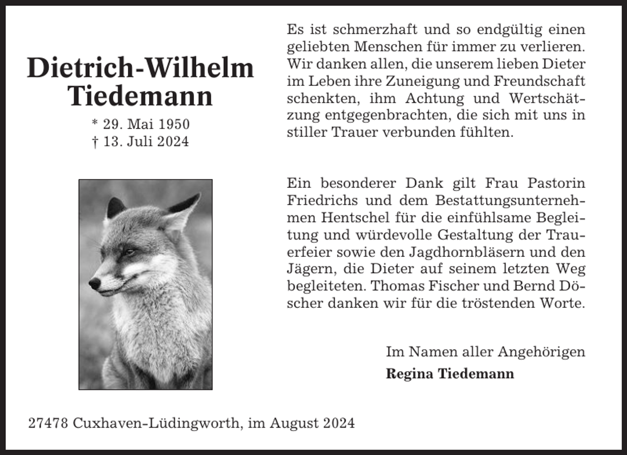 <p>Dietrich-Wilhelm<br />Tiedemann<br />* 29. Mai 1950<br />† 13. Juli 2024</p><p>Es ist schmerzhaft und so endgültig einen<br />geliebten Menschen für immer zu verlieren.<br />Wir danken allen, die unserem lieben Dieter<br />im Leben ihre Zuneigung und Freundschaft<br />schenkten, ihm Achtung und Wertschätzung entgegenbrachten, die sich mit uns in<br />stiller Trauer verbunden fühlten.</p><p>Ein besonderer Dank gilt Frau Pastorin<br />Friedrichs und dem Bestattungsunternehmen Hentschel für die einfühlsame Begleitung und würdevolle Gestaltung der Trauerfeier sowie den Jagdhornbläsern und den<br />Jägern, die Dieter auf seinem letzten Weg<br />begleiteten. Thomas Fischer und Bernd Döscher danken wir für die tröstenden Worte.<br />Im Namen aller Angehörigen<br />Regina Tiedemann<br />27478 Cuxhaven-Lüdingworth, im August 2024</p>