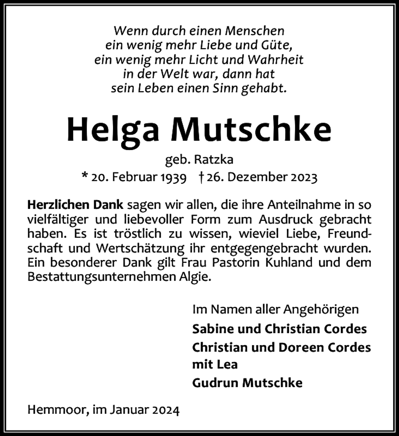 <p>Wenn durch einen Menschen<br />ein wenig mehr Liebe und Güte,<br />ein wenig mehr Licht und Wahrheit<br />in der Welt war, dann hat<br />sein Leben einen Sinn gehabt.</p><p>Helga Mutschke<br />geb. Ratzka<br />* 20. Februar 1939 † 26. Dezember 2023</p><p>Herzlichen Dank sagen wir allen, die ihre Anteilnahme in so<br />vielfältiger und liebevoller Form zum Ausdruck gebracht<br />haben. Es ist tröstlich zu wissen, wieviel Liebe, Freund‐<br />schaft und Wertschätzung ihr entgegengebracht wurden.<br />Ein besonderer Dank gilt Frau Pastorin Kuhland und dem<br />Bestattungsunternehmen Algie.<br />Im Namen aller Angehörigen<br />Sabine und Christian Cordes<br />Christian und Doreen Cordes<br />mit Lea<br />Gudrun Mutschke<br />Hemmoor, im Januar 2024</p>