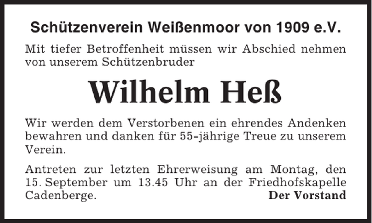 <p>Schützenverein Weißenmoor von 1909 e.V.<br />Mit tiefer Betroffenheit müssen wir Abschied nehmen<br />von unserem Schützenbruder</p><p>Wilhelm Heß<br />Wir werden dem Verstorbenen ein ehrendes Andenken<br />bewahren und danken für 55-jährige Treue zu unserem<br />Verein.<br />Antreten zur letzten Ehrerweisung am Montag, den<br />15. September um 13.45 Uhr an der Friedhofskapelle<br />Cadenberge.<br />Der Vorstand</p>