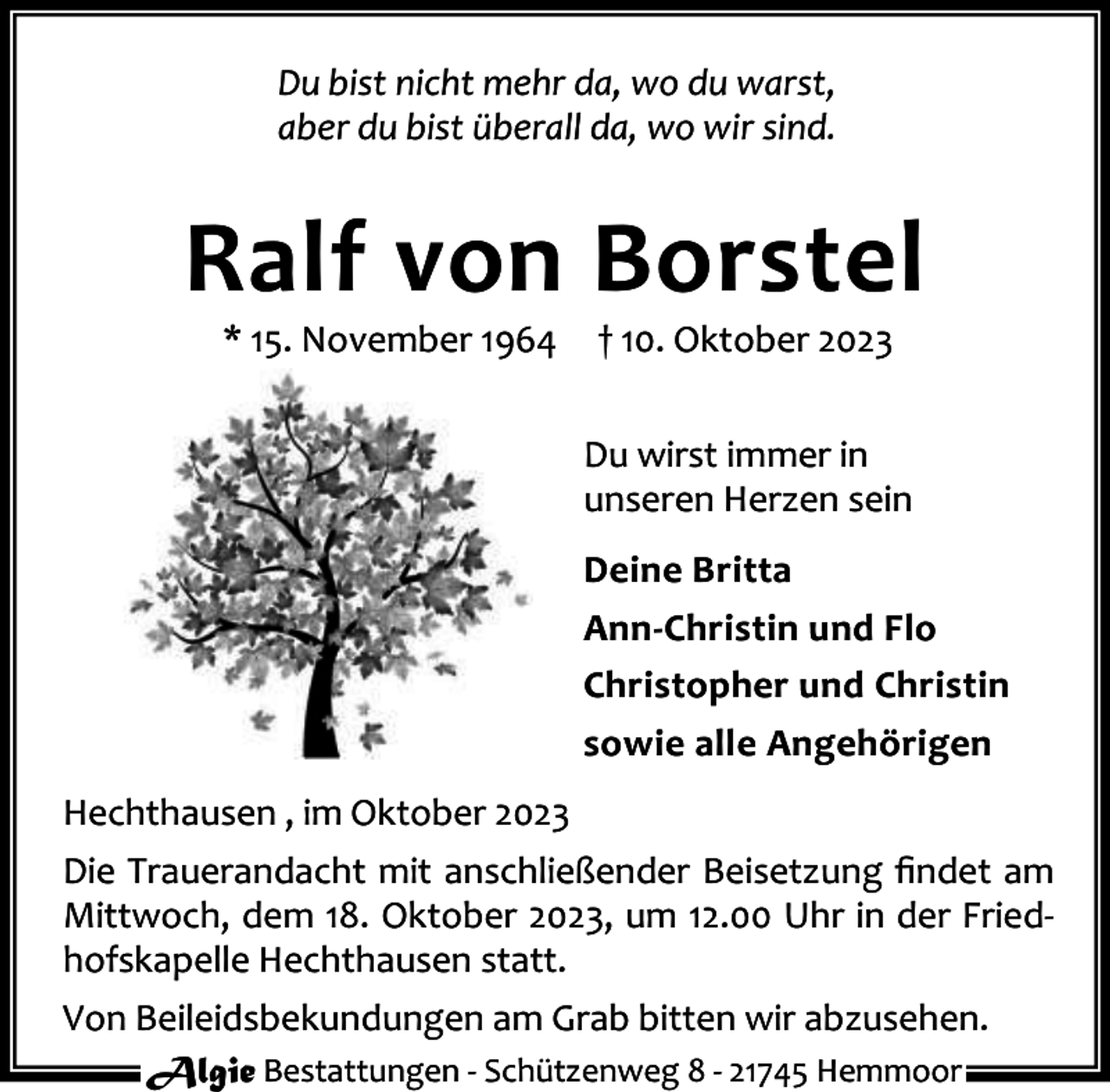 <p>Du bist nicht mehr da, wo du warst,<br />aber du bist überall da, wo wir sind.</p><p>Ralf von Borstel<br />* 15. November 1964</p><p>† 10. Oktober 2023</p><p>Du wirst immer in<br />unseren Herzen sein<br />Deine Britta<br />Ann-Christin und Flo<br />Christopher und Christin<br />sowie alle Angehörigen<br />Hechthausen , im Oktober 2023<br />Die Trauerandacht mit anschließender Beisetzung ﬁndet am<br />Mittwoch, dem 18. Oktober 2023, um 12.00 Uhr in der Fried‐<br />hofskapelle Hechthausen statt.<br />Von Beileidsbekundungen am Grab bitten wir abzusehen.<br />Algie Bestattungen ‐ Schützenweg 8 ‐ 21745 Hemmoor</p>