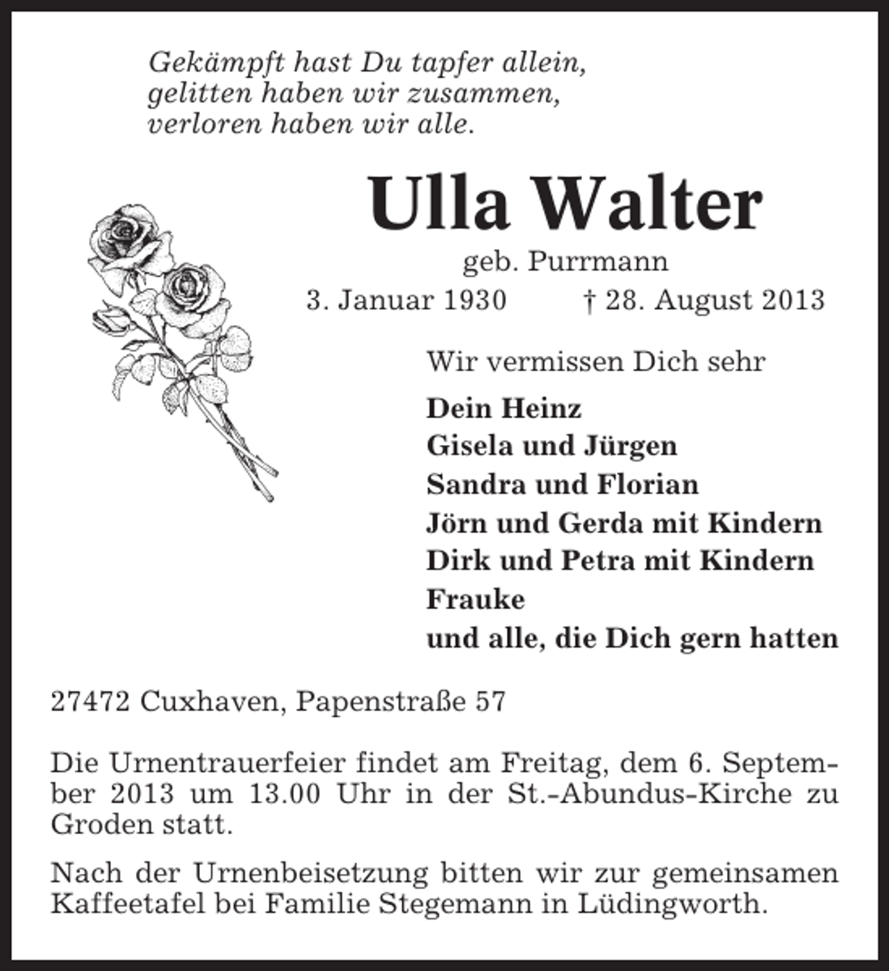 <p>Gekämpft hast Du tapfer allein,<br />gelitten haben wir zusammen,<br />verloren haben wir alle.</p><p>Ulla Walter<br />geb. Purrmann<br />3. Januar 1930<br />† 28. August 2013<br />Wir vermissen Dich sehr<br />Dein Heinz<br />Gisela und Jürgen<br />Sandra und Florian<br />Jörn und Gerda mit Kindern<br />Dirk und Petra mit Kindern<br />Frauke<br />und alle, die Dich gern hatten<br />27472 Cuxhaven, Papenstraße 57<br />Die Urnentrauerfeier findet am Freitag, dem 6. September 2013 um 13.00 Uhr in der St.-Abundus-Kirche zu<br />Groden statt.<br />Nach der Urnenbeisetzung bitten wir zur gemeinsamen<br />Kaffeetafel bei Familie Stegemann in Lüdingworth.</p>