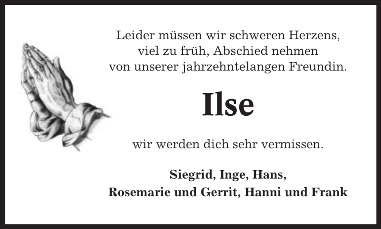 <p>Leider müssen wir schweren Herzens,<br />viel zu früh, Abschied nehmen<br />von unserer jahrzehntelangen Freundin.</p><p>Ilse<br />wir werden dich sehr vermissen.<br />Siegrid, Inge, Hans,<br />Rosemarie und Gerrit, Hanni und Frank</p>