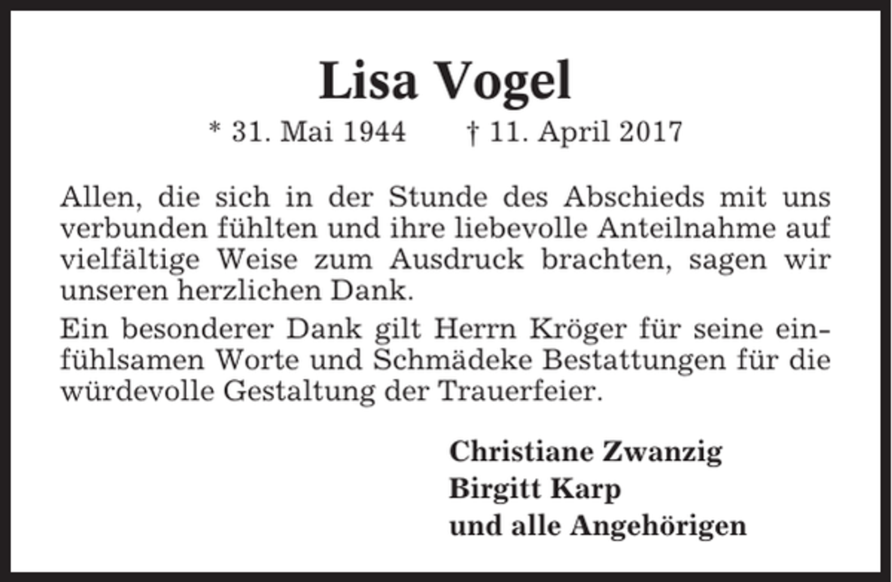 <p>Lisa Vogel<br />* 31. Mai 1944</p><p>† 11. April 2017</p><p>Allen, die sich in der Stunde des Abschieds mit uns<br />verbunden fühlten und ihre liebevolle Anteilnahme auf<br />vielfältige Weise zum Ausdruck brachten, sagen wir<br />unseren herzlichen Dank.<br />Ein besonderer Dank gilt Herrn Kröger für seine einfühlsamen Worte und Schmädeke Bestattungen für die<br />würdevolle Gestaltung der Trauerfeier.<br />Christiane Zwanzig<br />Birgitt Karp<br />und alle Angehörigen</p>