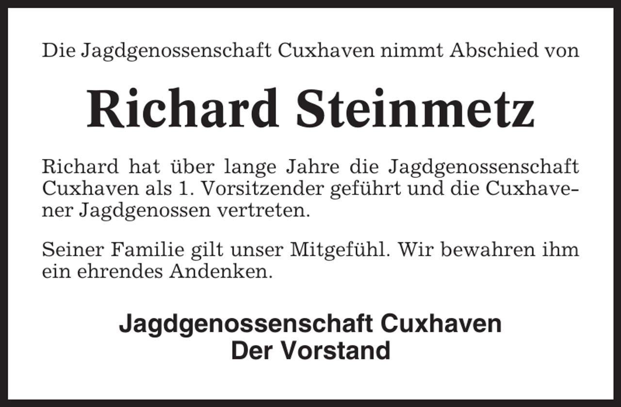 <p>Die Jagdgenossenschaft Cuxhaven nimmt Abschied von</p><p>Richard Steinmetz<br />Richard hat über lange Jahre die Jagdgenossenschaft<br />Cuxhaven als 1. Vorsitzender geführt und die Cuxhavener Jagdgenossen vertreten.<br />Seiner Familie gilt unser Mitgefühl. Wir bewahren ihm<br />ein ehrendes Andenken.</p><p>Jagdgenossenschaft Cuxhaven<br />Der Vorstand</p>