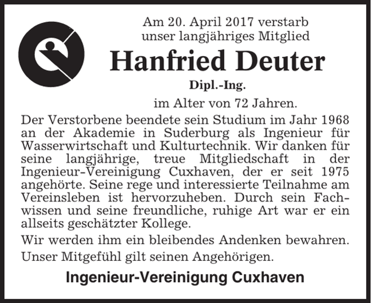 <p>Am 20. April 2017 verstarb<br />unser langjähriges Mitglied</p><p>Hanfried Deuter<br />Dipl.-Ing.</p><p>im Alter von 72 Jahren.<br />Der Verstorbene beendete sein Studium im Jahr 1968<br />an der Akademie in Suderburg als Ingenieur für<br />Wasserwirtschaft und Kulturtechnik. Wir danken für<br />seine langjährige, treue Mitgliedschaft in der<br />Ingenieur-Vereinigung Cuxhaven, der er seit 1975<br />angehörte. Seine rege und interessierte Teilnahme am<br />Vereinsleben ist hervorzuheben. Durch sein Fachwissen und seine freundliche, ruhige Art war er ein<br />allseits geschätzter Kollege.<br />Wir werden ihm ein bleibendes Andenken bewahren.<br />Unser Mitgefühl gilt seinen Angehörigen.</p><p>Ingenieur-Vereinigung Cuxhaven</p>