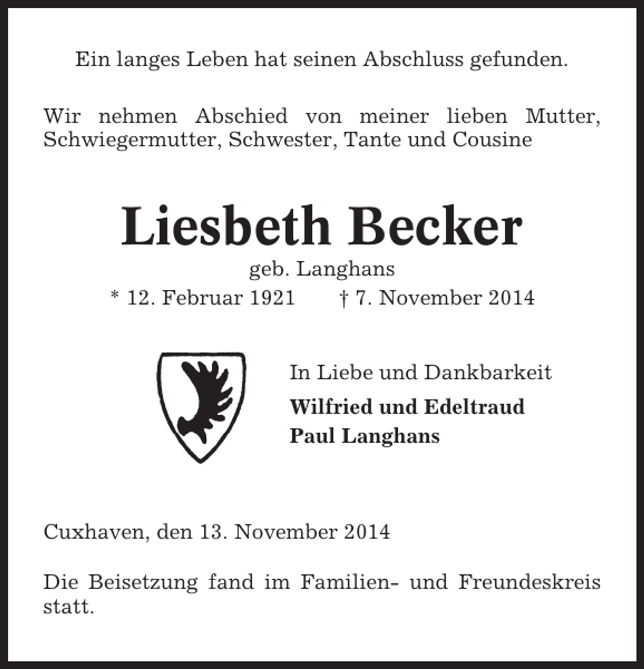 <p>Ein langes Leben hat seinen Abschluss gefunden.<br />Wir nehmen Abschied von meiner lieben Mutter,<br />Schwiegermutter, Schwester, Tante und Cousine</p><p>Liesbeth Becker<br />geb. Langhans<br />* 12. Februar 1921<br />† 7. November 2014</p><p>In Liebe und Dankbarkeit<br />Wilfried und Edeltraud<br />Paul Langhans</p><p>Cuxhaven, den 13. November 2014<br />Die Beisetzung fand im Familien- und Freundeskreis<br />statt.</p>