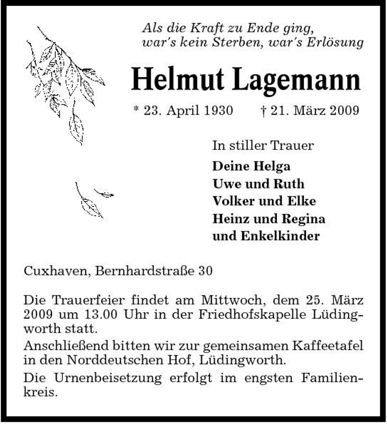 <p>Als die Kraft zu Ende ging, war's kein Sterben, war's Erlösung</p><p>Helmut Lagemann<br />* 23. April 1930 † 21. März 2009 In stiller Trauer Deine Helga Uwe und Ruth Volker und Elke Heinz und Regina und Enkelkinder Cuxhaven, Bernhardstraße 30 Die Trauerfeier findet am Mittwoch, dem 25. März 2009 um 13.00 Uhr in der Friedhofskapelle Lüdingworth statt. Anschließend bitten wir zur gemeinsamen Kaffeetafel in den Norddeutschen Hof, Lüdingworth. Die Urnenbeisetzung erfolgt im engsten Familienkreis.</p>