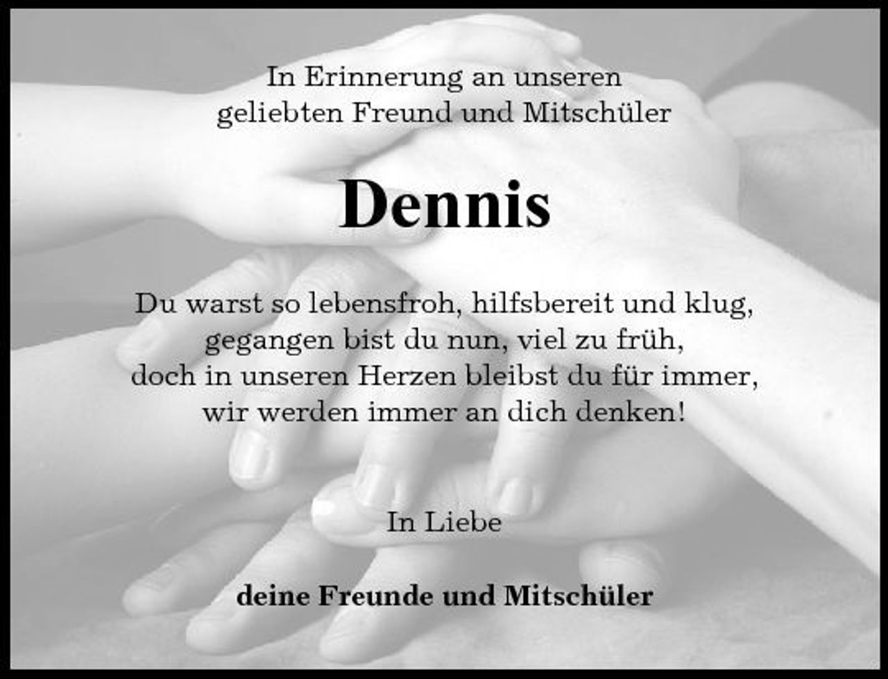 <p>In Erinnerung an unseren geliebten Freund und Mitschüler</p><p>Dennis<br />Du warst so lebensfroh, hilfsbereit und klug, gegangen bist du nun, viel zu früh, doch in unseren Herzen bleibst du für immer, wir werden immer an dich denken!</p><p>In Liebe deine Freunde und Mitschüler</p>