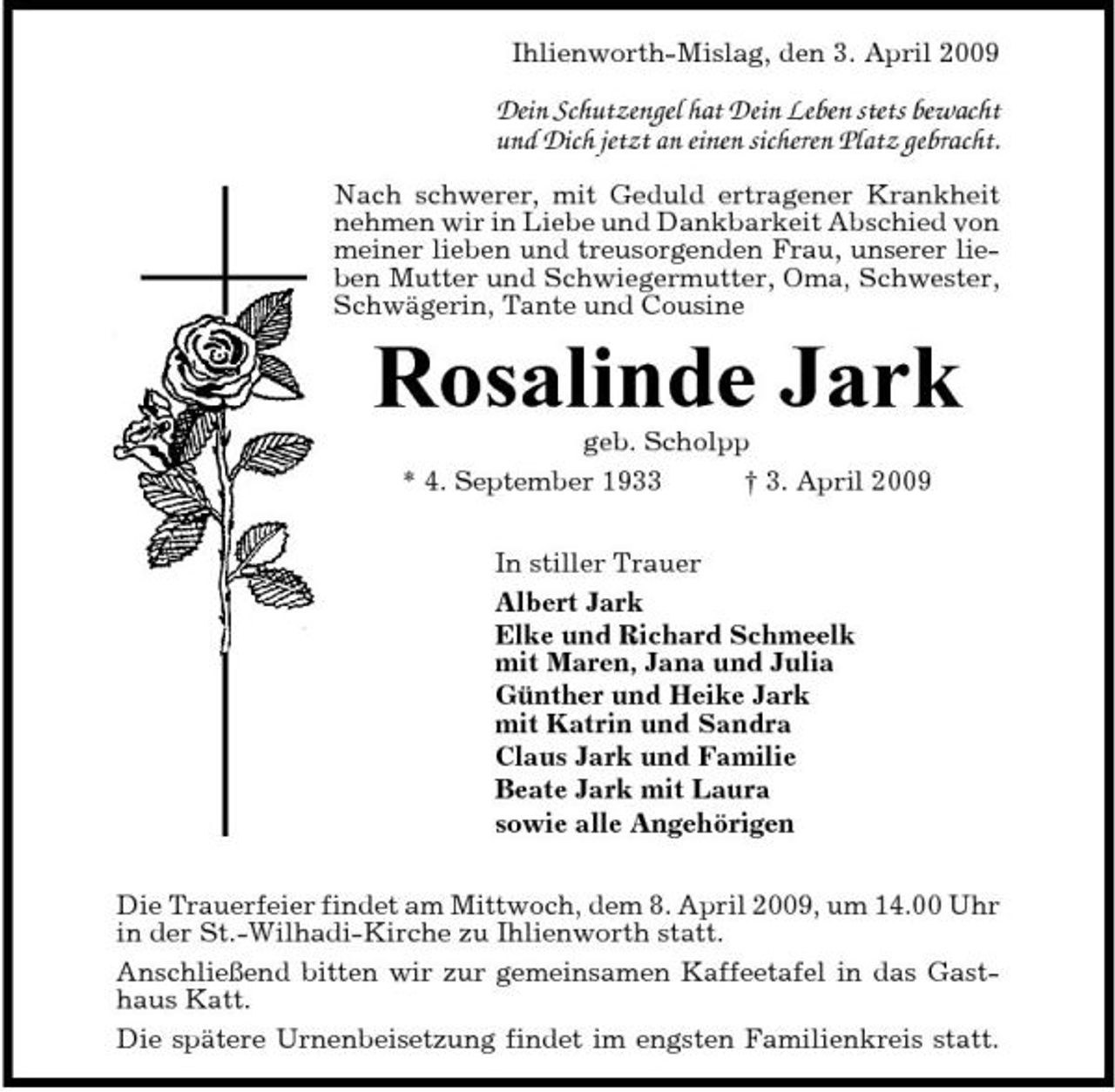 <p>Ihlienworth-Mislag, den 3. April 2009</p><p>Dein Schutzengel hat Dein Leben stets bewacht und Dich jetzt an einen sicheren Platz gebracht.<br />Nach schwerer, mit Geduld ertragener Krankheit nehmen wir in Liebe und Dankbarkeit Abschied von meiner lieben und treusorgenden Frau, unserer lieben Mutter und Schwiegermutter, Oma, Schwester, Schwägerin, Tante und Cousine</p><p>Rosalinde Jark<br />geb. Scholpp * 4. September 1933 † 3. April 2009 In stiller Trauer Albert Jark Elke und Richard Schmeelk mit Maren, Jana und Julia Günther und Heike Jark mit Katrin und Sandra Claus Jark und Familie Beate Jark mit Laura sowie alle Angehörigen Die Trauerfeier findet am Mittwoch, dem 8. April 2009, um 14.00 Uhr in der St.-Wilhadi-Kirche zu Ihlienworth statt. Anschließend bitten wir zur gemeinsamen Kaffeetafel in das Gasthaus Katt. Die spätere Urnenbeisetzung findet im engsten Familienkreis statt.</p>