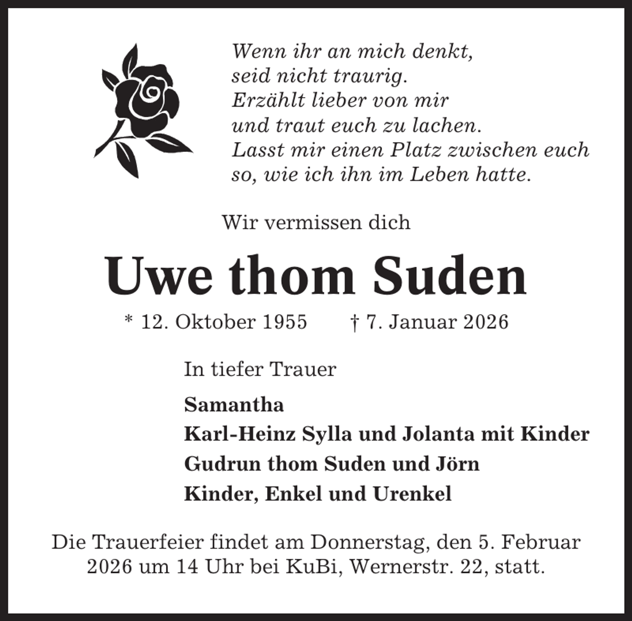 <p>Wenn ihr an mich denkt,<br />seid nicht traurig.<br />Erzählt lieber von mir<br />und traut euch zu lachen.<br />Lasst mir einen Platz zwischen euch<br />so, wie ich ihn im Leben hatte.<br />Wir vermissen dich</p><p>Uwe thom Suden<br />* 12. Oktober 1955</p><p>† 7. Januar 2026</p><p>In tiefer Trauer<br />Samantha<br />Karl-Heinz Sylla und Jolanta mit Kinder<br />Gudrun thom Suden und Jörn<br />Kinder, Enkel und Urenkel<br />Die Trauerfeier findet am Donnerstag, den 5. Februar<br />2026 um 14 Uhr bei KuBi, Wernerstr. 22, statt.</p>