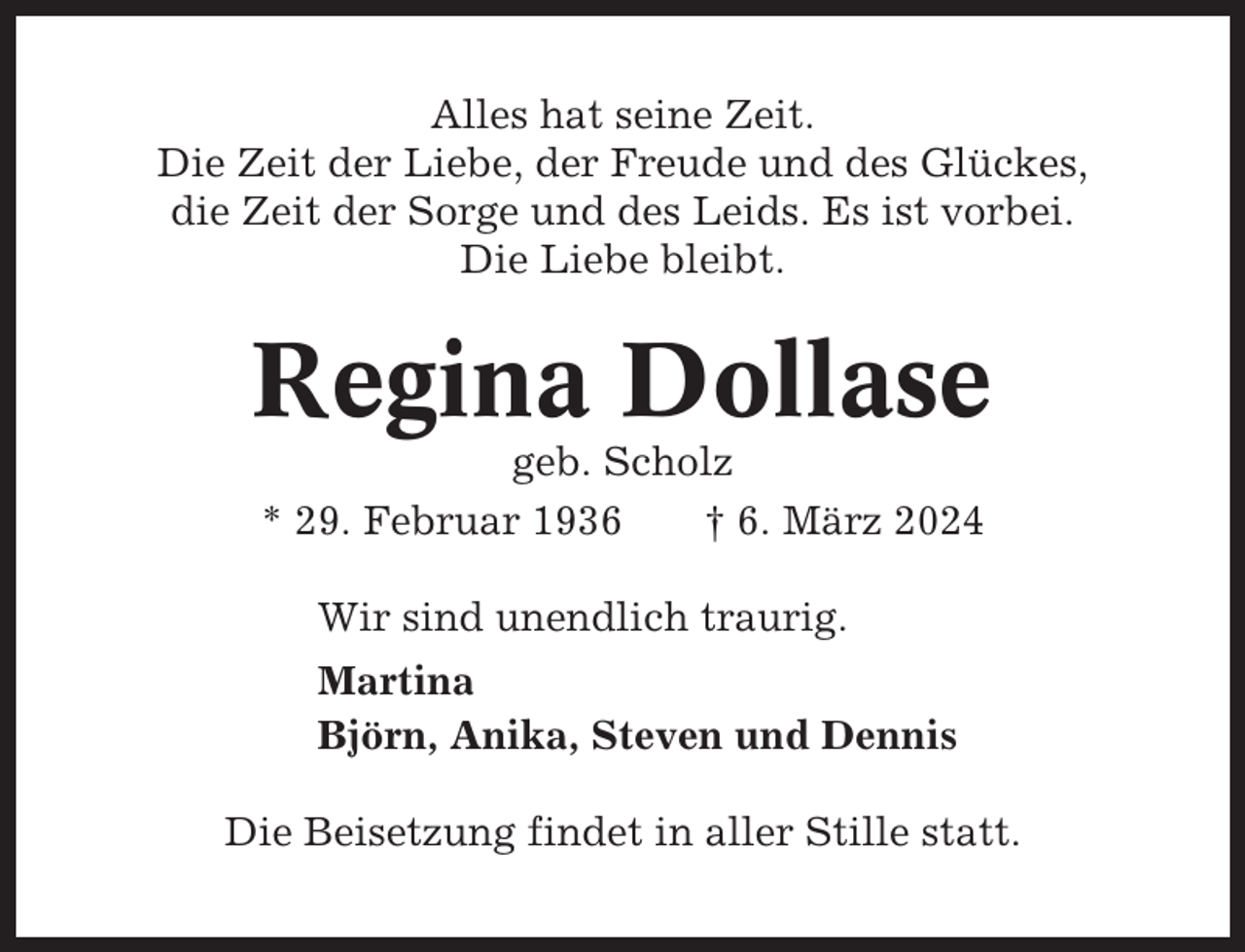 <p>Alles hat seine Zeit.<br />Die Zeit der Liebe, der Freude und des Glückes,<br />die Zeit der Sorge und des Leids. Es ist vorbei.<br />Die Liebe bleibt.</p><p>Regina Dollase<br />geb. Scholz<br />* 29. Februar 1936<br />† 6. März 2024<br />Wir sind unendlich traurig.<br />Martina<br />Björn, Anika, Steven und Dennis<br />Die Beisetzung findet in aller Stille statt.</p>