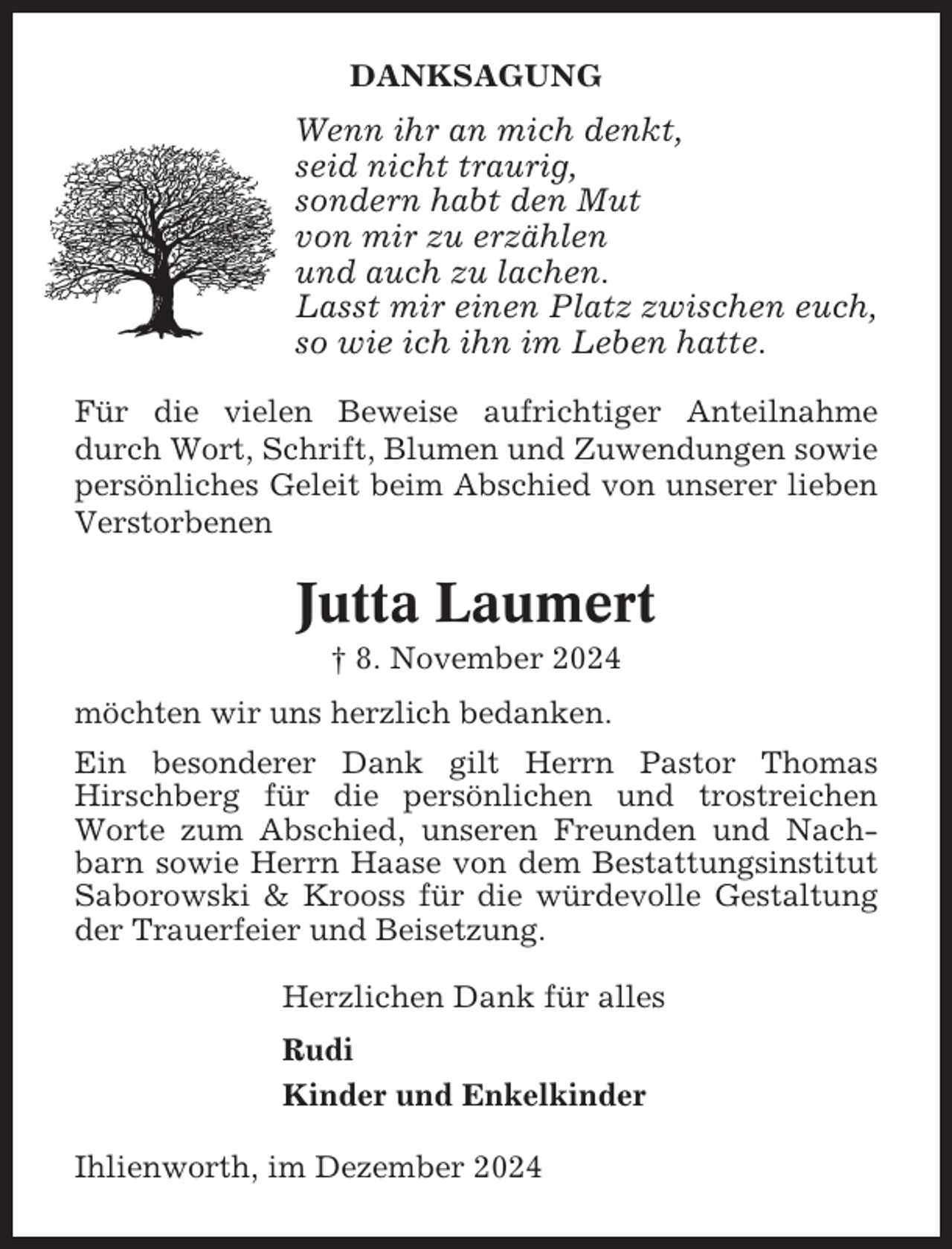 <p>DANKSAGUNG</p><p>Wenn ihr an mich denkt,<br />seid nicht traurig,<br />sondern habt den Mut<br />von mir zu erzählen<br />und auch zu lachen.<br />Lasst mir einen Platz zwischen euch,<br />so wie ich ihn im Leben hatte.<br />Für die vielen Beweise aufrichtiger Anteilnahme<br />durch Wort, Schrift, Blumen und Zuwendungen sowie<br />persönliches Geleit beim Abschied von unserer lieben<br />Verstorbenen</p><p>Jutta Laumert<br />† 8. November 2024<br />möchten wir uns herzlich bedanken.<br />Ein besonderer Dank gilt Herrn Pastor Thomas<br />Hirschberg für die persönlichen und trostreichen<br />Worte zum Abschied, unseren Freunden und Nachbarn sowie Herrn Haase von dem Bestattungsinstitut<br />Saborowski &amp; Krooss für die würdevolle Gestaltung<br />der Trauerfeier und Beisetzung.<br />Herzlichen Dank für alles<br />Rudi<br />Kinder und Enkelkinder<br />Ihlienworth, im Dezember 2024</p>
