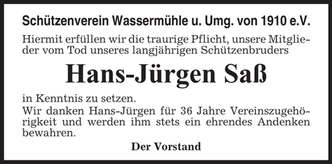 <p>Schützenverein Wassermühle u. Umg. von 1910 e.V.<br />Hiermit erfüllen wir die traurige Pflicht, unsere Mitglieder vom Tod unseres langjährigen Schützenbruders</p><p>Hans-Jürgen Saß<br />in Kenntnis zu setzen. Wir danken Hans-Jürgen für 36 Jahre Vereinszugehörigkeit und werden ihm stets ein ehrendes Andenken bewahren. Der Vorstand</p>