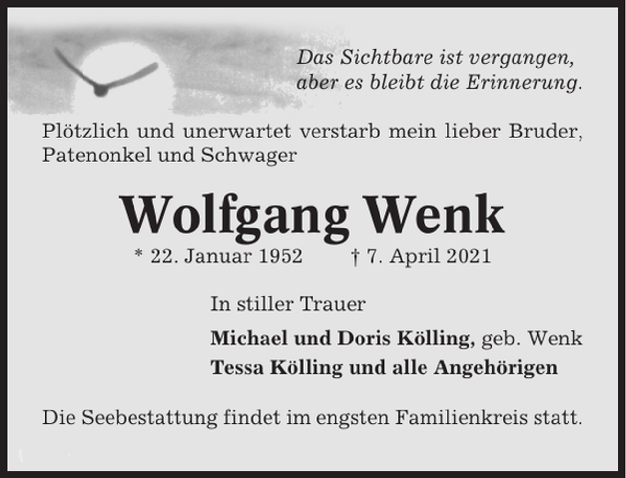 <p>Das Sichtbare ist vergangen,<br />aber es bleibt die Erinnerung.<br />Plötzlich und unerwartet verstarb mein lieber Bruder,<br />Patenonkel und Schwager</p><p>Wolfgang Wenk<br />* 22. Januar 1952</p><p>† 7. April 2021</p><p>In stiller Trauer<br />Michael und Doris Kölling, geb. Wenk<br />Tessa Kölling und alle Angehörigen<br />Die Seebestattung findet im engsten Familienkreis statt.</p>