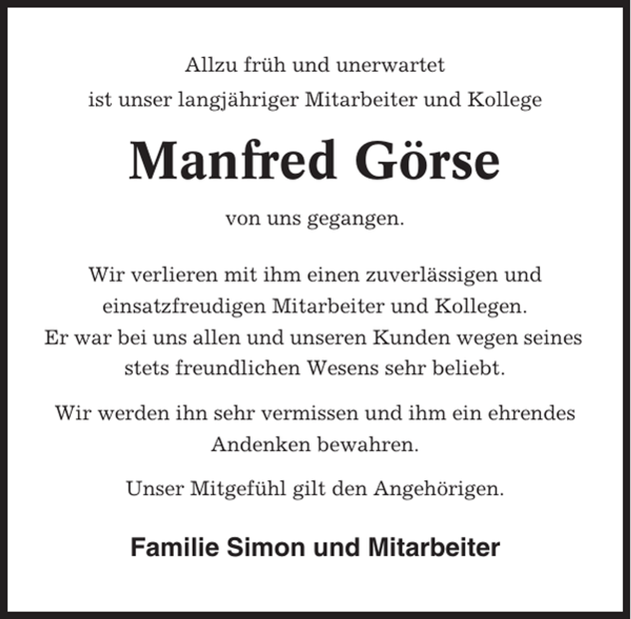 <p>Allzu früh und unerwartet<br />ist unser langjähriger Mitarbeiter und Kollege</p><p>Manfred Görse<br />von uns gegangen.<br />Wir verlieren mit ihm einen zuverlässigen und<br />einsatzfreudigen Mitarbeiter und Kollegen.<br />Er war bei uns allen und unseren Kunden wegen seines<br />stets freundlichen Wesens sehr beliebt.<br />Wir werden ihn sehr vermissen und ihm ein ehrendes<br />Andenken bewahren.<br />Unser Mitgefühl gilt den Angehörigen.</p><p>Familie Simon und Mitarbeiter</p>