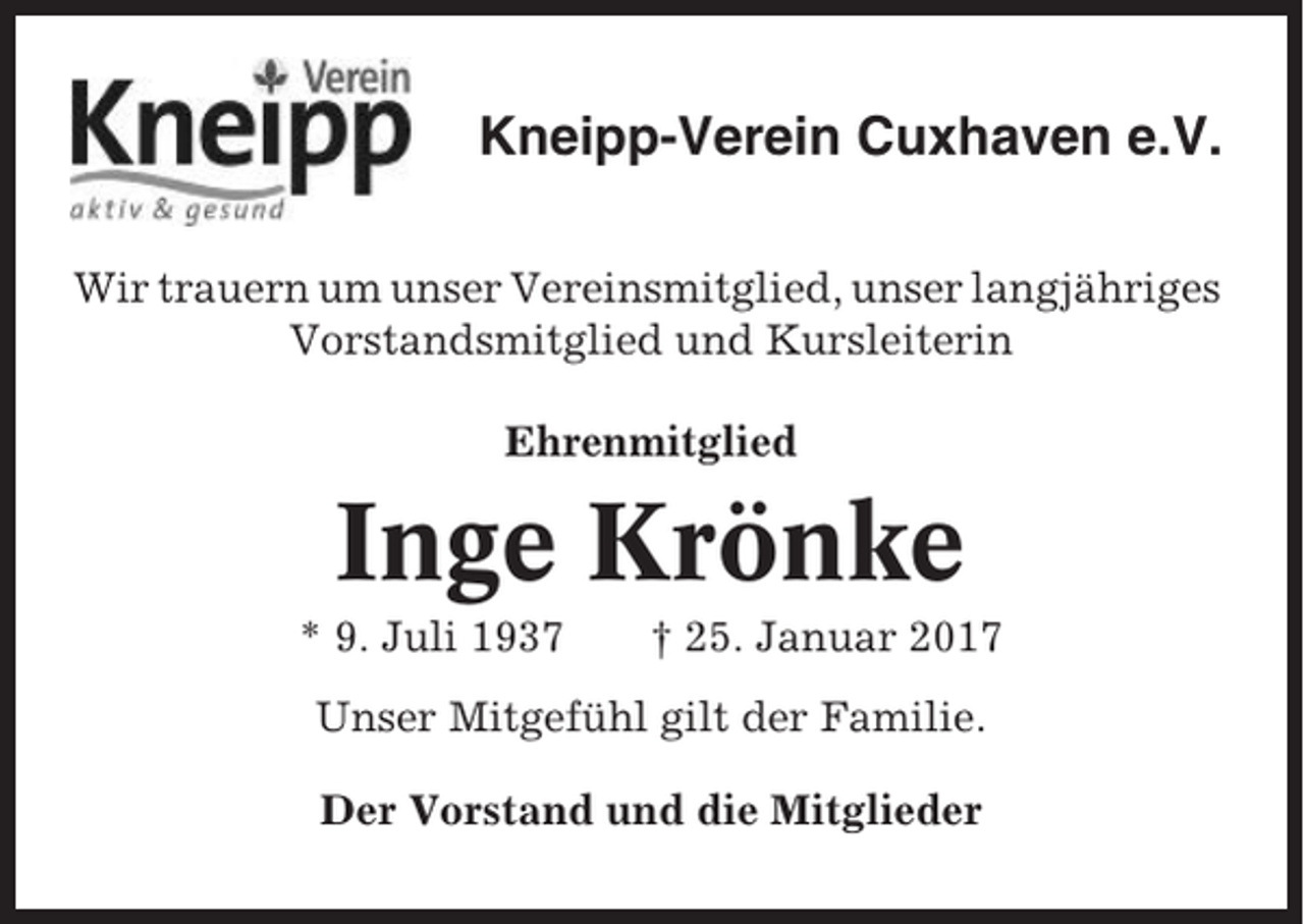 <p>Kneipp-Verein Cuxhaven e.V.<br />Wir trauern um unser Vereinsmitglied, unser langjähriges<br />Vorstandsmitglied und Kursleiterin<br />Ehrenmitglied</p><p>Inge Krönke<br />* 9. Juli 1937</p><p>† 25. Januar 2017</p><p>Unser Mitgefühl gilt der Familie.<br />Der Vorstand und die Mitglieder</p>