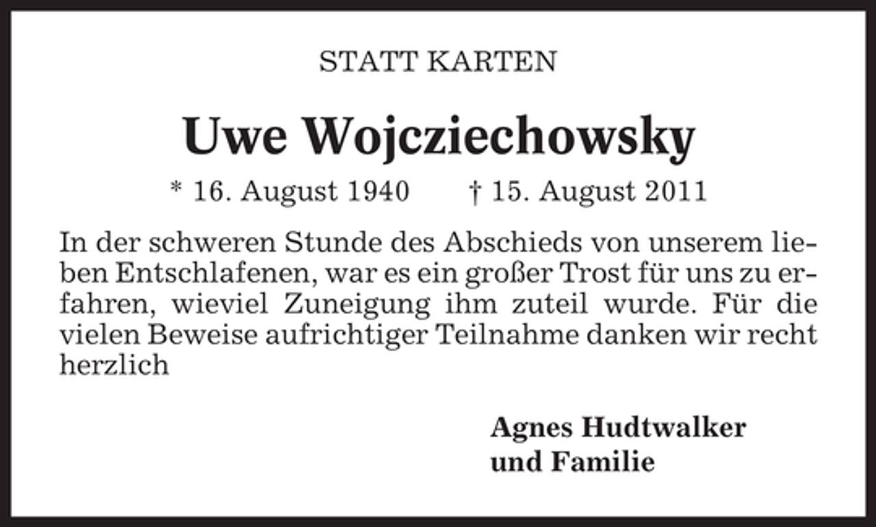 <p>STATT KARTEN</p><p>Uwe Wojcziechowsky<br />* 16. August 1940</p><p>† 15. August 2011</p><p>In der schweren Stunde des Abschieds von unserem lieben Entschlafenen, war es ein großer Trost für uns zu erfahren, wieviel Zuneigung ihm zuteil wurde. Für die<br />vielen Beweise aufrichtiger Teilnahme danken wir recht<br />herzlich<br />Agnes Hudtwalker<br />und Familie</p>