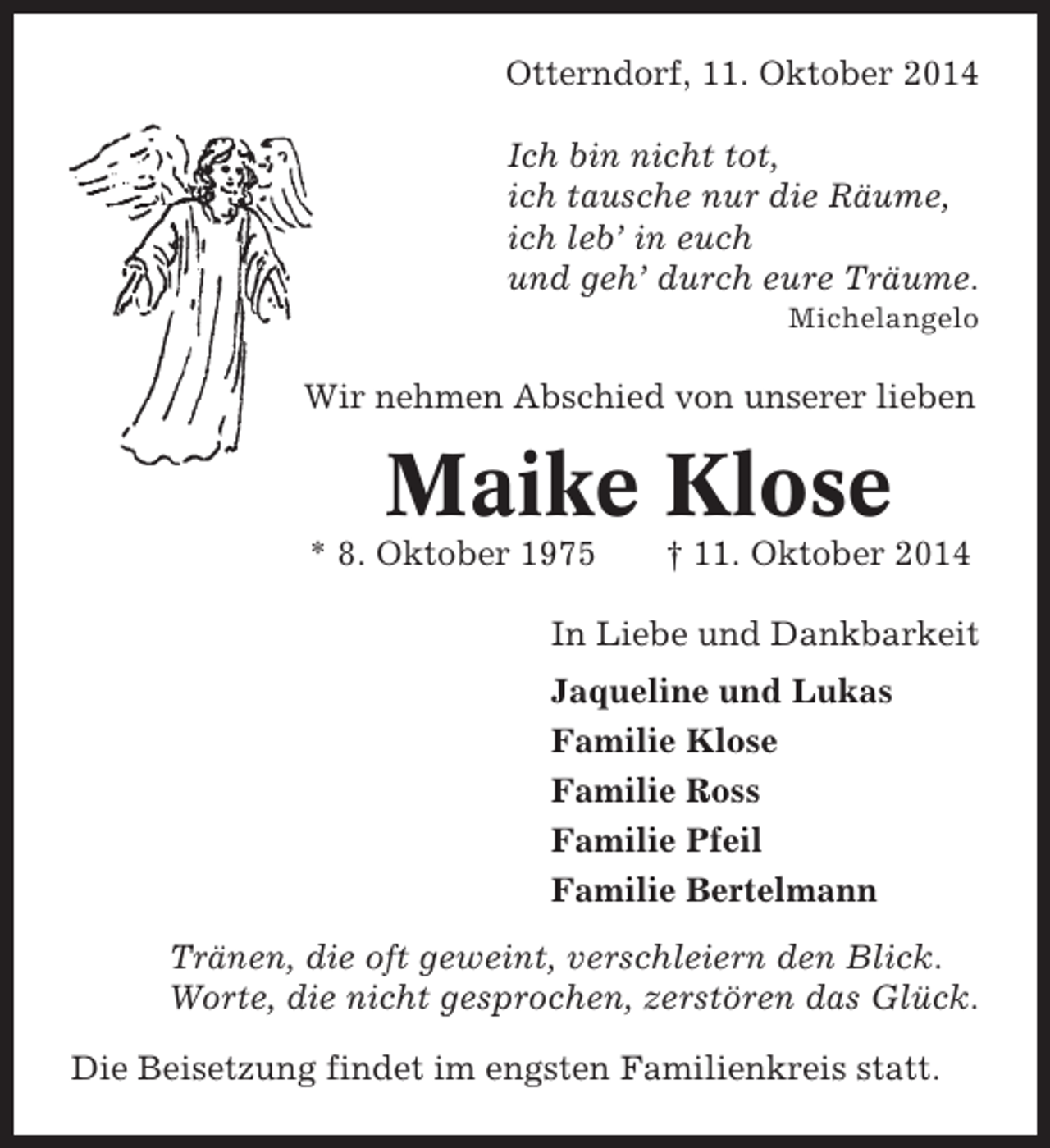 <p>Otterndorf, 11. Oktober 2014<br />Ich bin nicht tot,<br />ich tausche nur die Räume,<br />ich leb’ in euch<br />und geh’ durch eure Träume.<br />Michelangelo</p><p>Wir nehmen Abschied von unserer lieben</p><p>Maike Klose<br />* 8. Oktober 1975</p><p>† 11. Oktober 2014</p><p>In Liebe und Dankbarkeit<br />Jaqueline und Lukas<br />Familie Klose<br />Familie Ross<br />Familie Pfeil<br />Familie Bertelmann<br />Tränen, die oft geweint, verschleiern den Blick.<br />Worte, die nicht gesprochen, zerstören das Glück.<br />Die Beisetzung findet im engsten Familienkreis statt.</p>