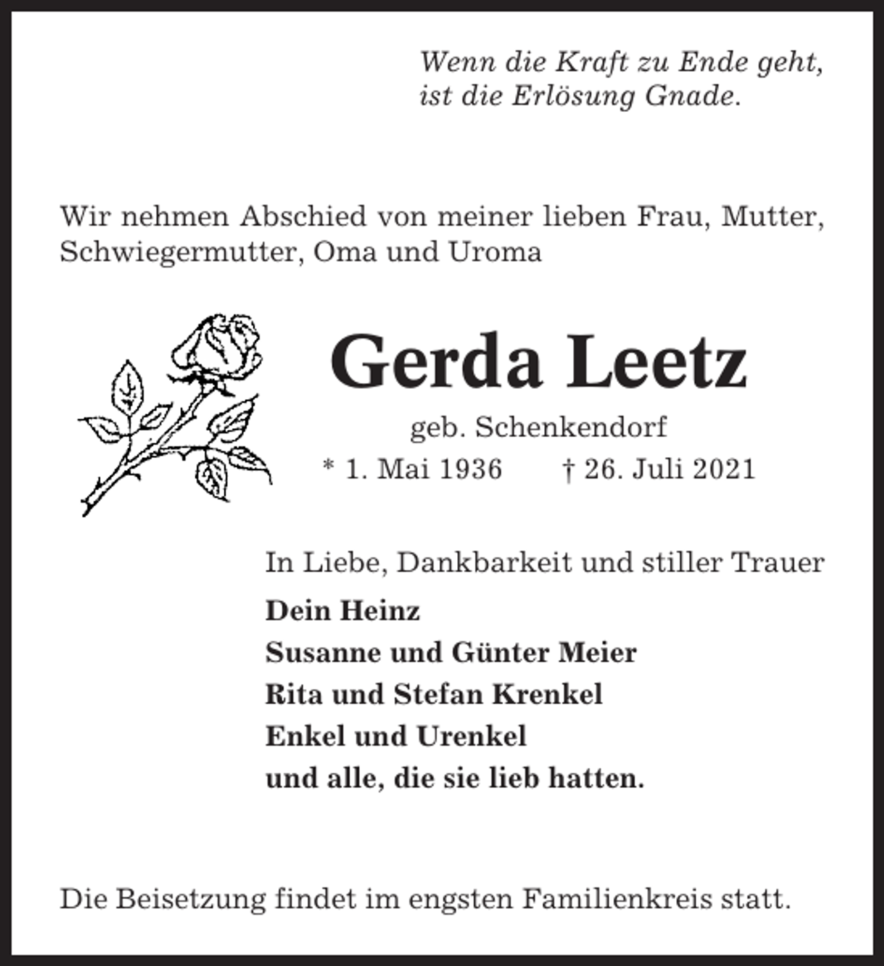 <p>Wenn die Kraft zu Ende geht,<br />ist die Erlösung Gnade.</p><p>Wir nehmen Abschied von meiner lieben Frau, Mutter,<br />Schwiegermutter, Oma und Uroma</p><p>Gerda Leetz<br />geb. Schenkendorf<br />* 1. Mai 1936<br />† 26. Juli 2021<br />In Liebe, Dankbarkeit und stiller Trauer<br />Dein Heinz<br />Susanne und Günter Meier<br />Rita und Stefan Krenkel<br />Enkel und Urenkel<br />und alle, die sie lieb hatten.</p><p>Die Beisetzung findet im engsten Familienkreis statt.</p>