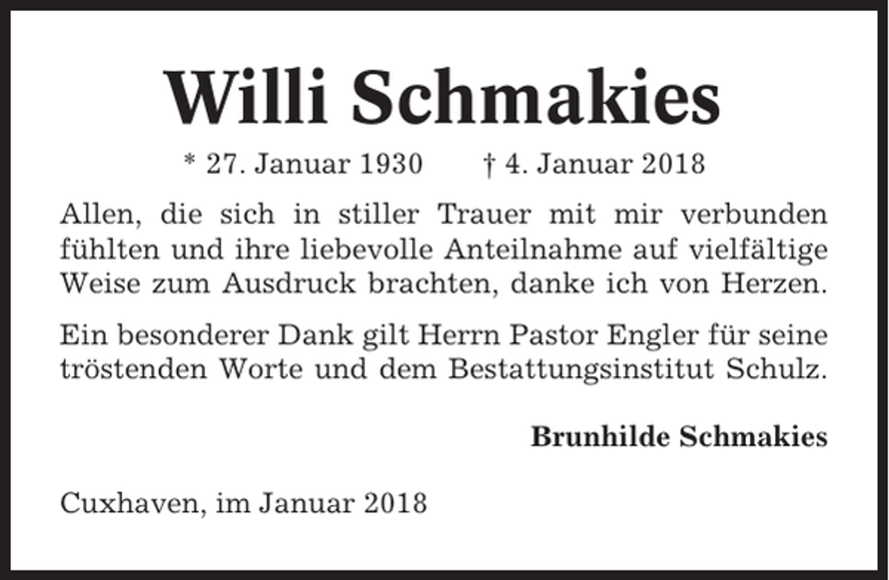<p>Willi Schmakies<br />* 27. Januar 1930</p><p>† 4. Januar 2018</p><p>Allen, die sich in stiller Trauer mit mir verbunden<br />fühlten und ihre liebevolle Anteilnahme auf vielfältige<br />Weise zum Ausdruck brachten, danke ich von Herzen.<br />Ein besonderer Dank gilt Herrn Pastor Engler für seine<br />tröstenden Worte und dem Bestattungsinstitut Schulz.<br />Brunhilde Schmakies<br />Cuxhaven, im Januar 2018</p>