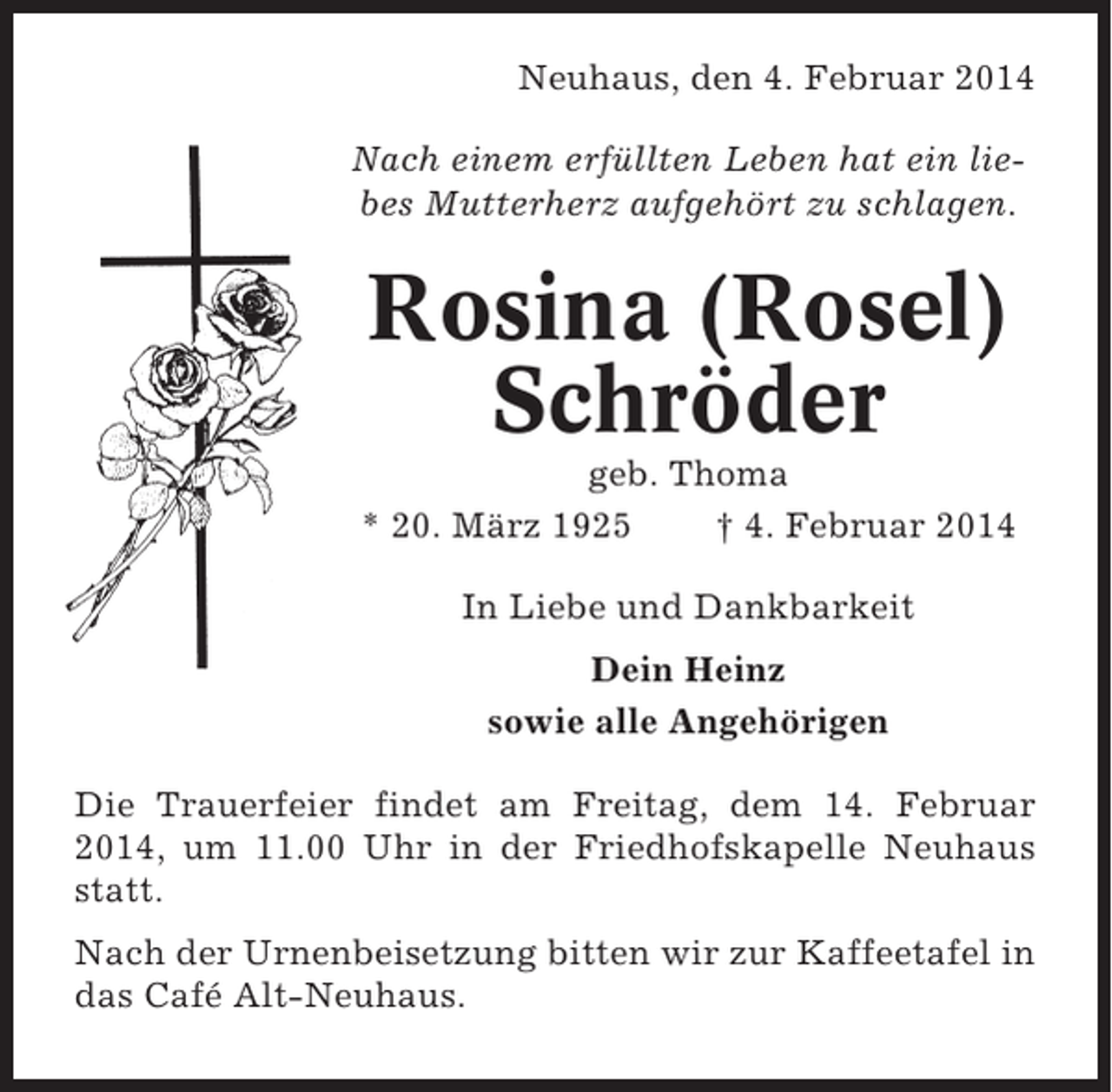 <p>Neuhaus, den 4. Februar 2014<br />Nach einem erfüllten Leben hat ein liebes Mutterherz aufgehört zu schlagen.</p><p>Rosina (Rosel)<br />Schröder<br />geb. Thoma<br />* 20. März 1925<br />† 4. Februar 2014<br />In Liebe und Dankbarkeit<br />Dein Heinz<br />sowie alle Angehörigen<br />Die Trauerfeier findet am Freitag, dem 14. Februar<br />2014, um 11.00 Uhr in der Friedhofskapelle Neuhaus<br />statt.<br />Nach der Urnenbeisetzung bitten wir zur Kaffeetafel in<br />das Café Alt-Neuhaus.</p>