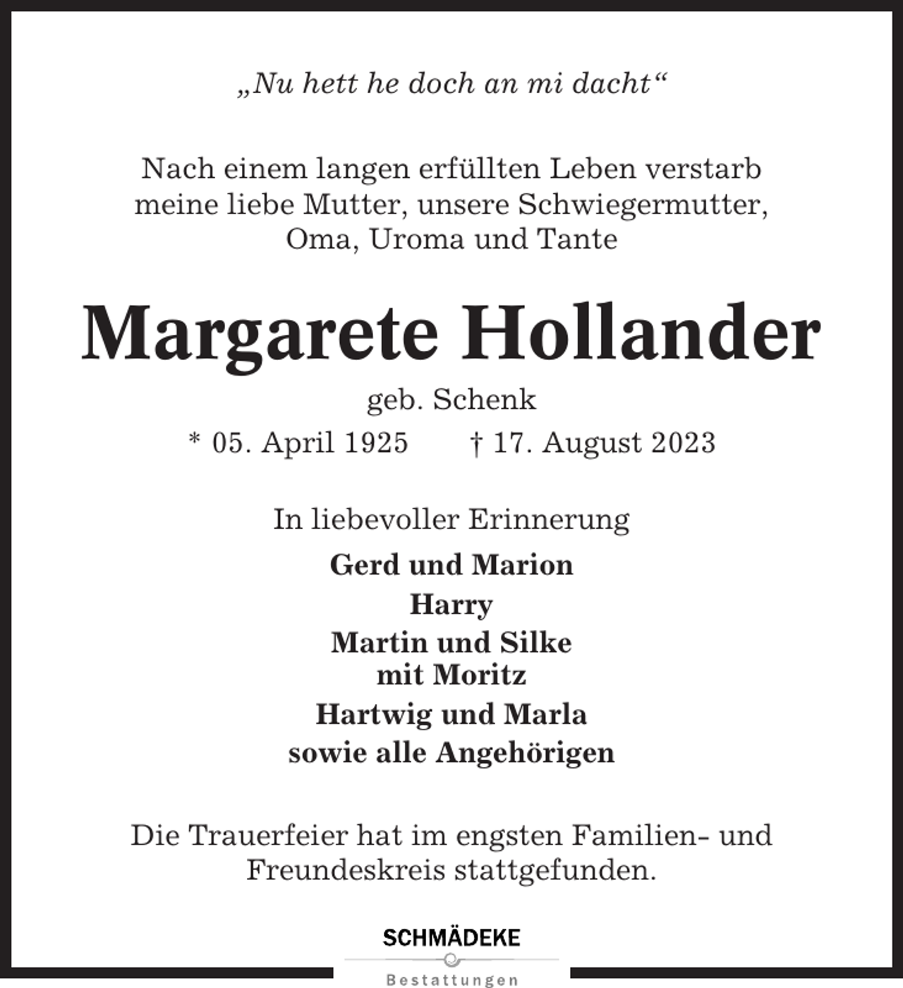<p>„Nu hett he doch an mi dacht“<br />Nach einem langen erfüllten Leben verstarb<br />meine liebe Mutter, unsere Schwiegermutter,<br />Oma, Uroma und Tante</p><p>Margarete Hollander<br />geb. Schenk<br />* 05. April 1925<br />† 17. August 2023<br />In liebevoller Erinnerung<br />Gerd und Marion<br />Harry<br />Martin und Silke<br />mit Moritz<br />Hartwig und Marla<br />sowie alle Angehörigen<br />Die Trauerfeier hat im engsten Familien- und<br />Freundeskreis stattgefunden.</p>