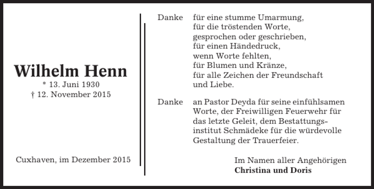 <p>Danke</p><p>für eine stumme Umarmung,<br />für die tröstenden Worte,<br />gesprochen oder geschrieben,<br />für einen Händedruck,<br />wenn Worte fehlten,<br />für Blumen und Kränze,<br />für alle Zeichen der Freundschaft<br />und Liebe.</p><p>Danke</p><p>an Pastor Deyda für seine einfühlsamen<br />Worte, der Freiwilligen Feuerwehr für<br />das letzte Geleit, dem Bestattungsinstitut Schmädeke für die würdevolle<br />Gestaltung der Trauerfeier.</p><p>Wilhelm Henn<br />* 13. Juni 1930<br /> 12. November 2015</p><p>Cuxhaven, im Dezember 2015</p><p>Im Namen aller Angehörigen<br />Christina und Doris</p>
