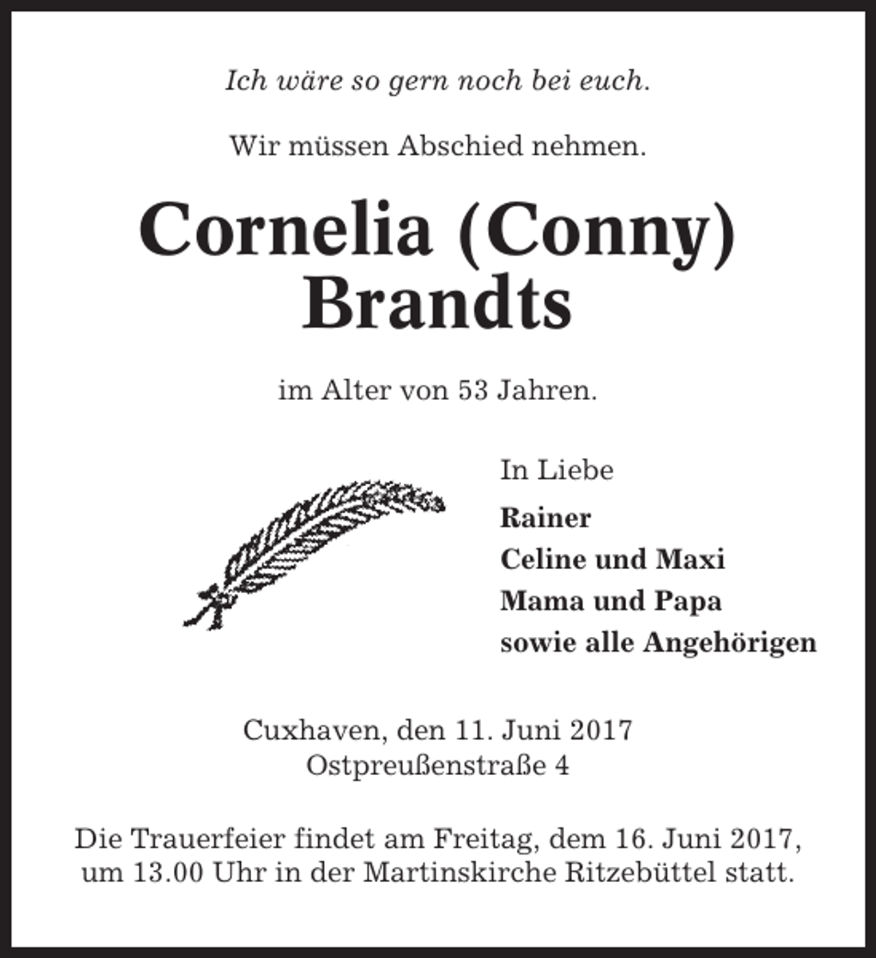 <p>Ich wäre so gern noch bei euch.<br />Wir müssen Abschied nehmen.</p><p>Cornelia (Conny)<br />Brandts<br />im Alter von 53 Jahren.<br />In Liebe<br />Rainer<br />Celine und Maxi<br />Mama und Papa<br />sowie alle Angehörigen<br />Cuxhaven, den 11. Juni 2017<br />Ostpreußenstraße 4<br />Die Trauerfeier findet am Freitag, dem 16. Juni 2017,<br />um 13.00 Uhr in der Martinskirche Ritzebüttel statt.</p>