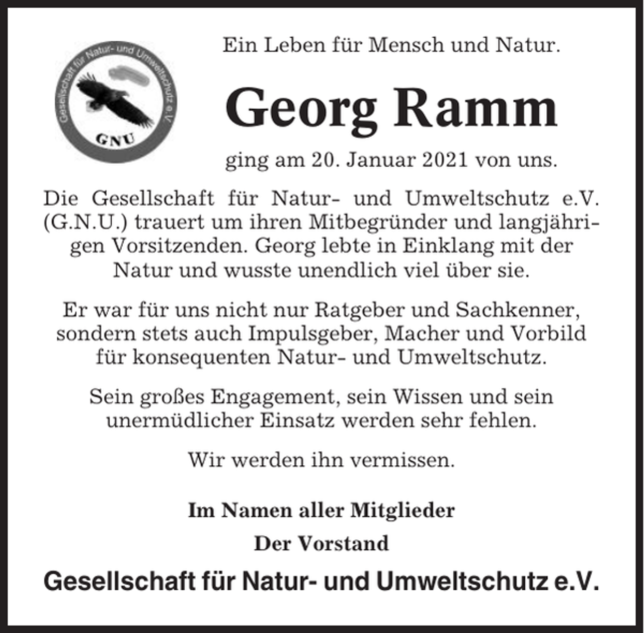 <p>Ein Leben für Mensch und Natur.</p><p>Georg Ramm<br />ging am 20. Januar 2021 von uns.<br />Die Gesellschaft für Natur- und Umweltschutz e.V.<br />(G.N.U.) trauert um ihren Mitbegründer und langjährigen Vorsitzenden. Georg lebte in Einklang mit der<br />Natur und wusste unendlich viel über sie.<br />Er war für uns nicht nur Ratgeber und Sachkenner,<br />sondern stets auch Impulsgeber, Macher und Vorbild<br />für konsequenten Natur- und Umweltschutz.<br />Sein großes Engagement, sein Wissen und sein<br />unermüdlicher Einsatz werden sehr fehlen.<br />Wir werden ihn vermissen.<br />Im Namen aller Mitglieder<br />Der Vorstand</p><p>Gesellschaft für Natur- und Umweltschutz e.V.</p>