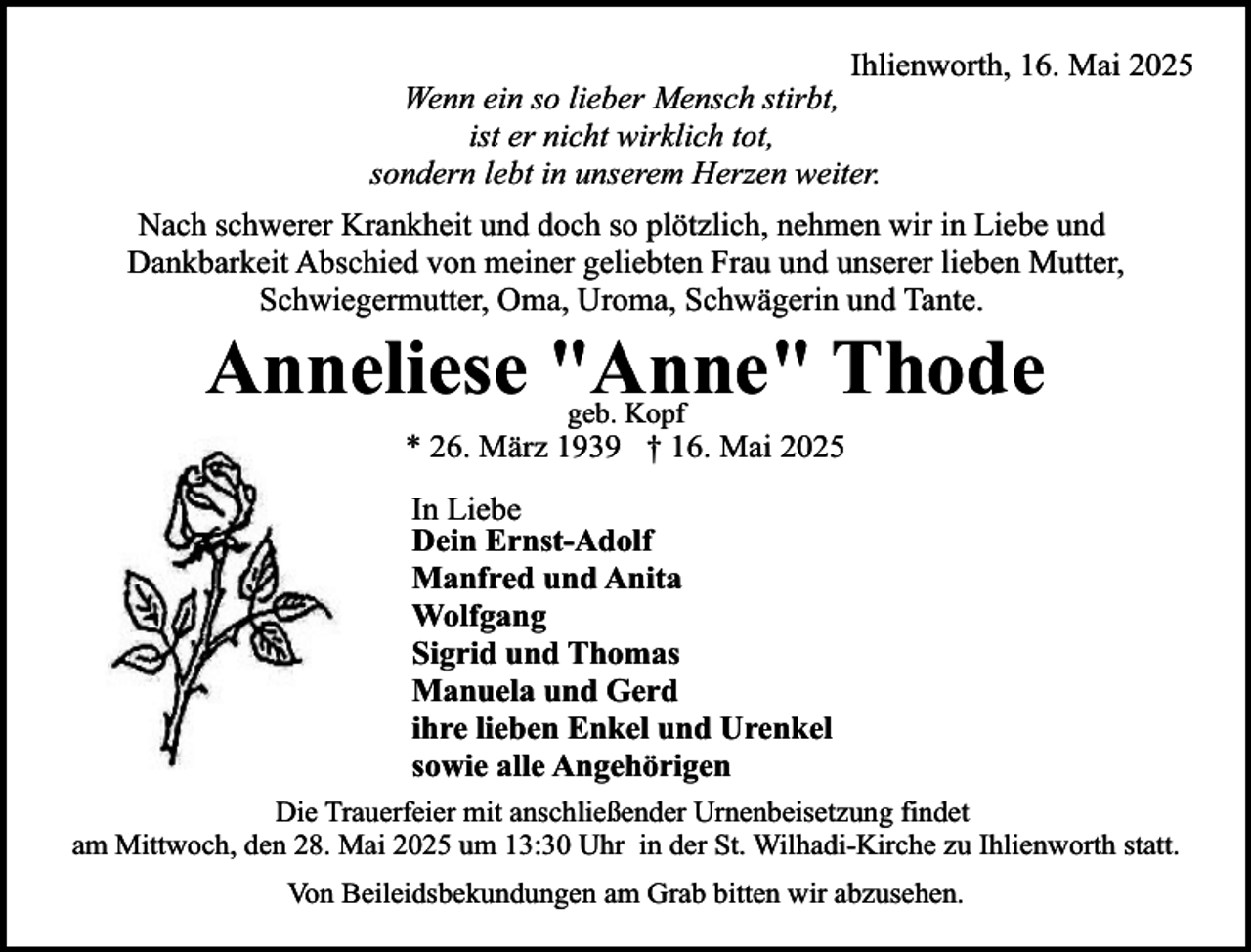<p>Ihlienworth, 16. Mai 2025<br />Wenn ein so lieber Mensch stirbt,<br />ist er nicht wirklich tot,<br />sondern lebt in unserem Herzen weiter.<br />Nach schwerer Krankheit und doch so plötzlich, nehmen wir in Liebe und<br />Dankbarkeit Abschied von meiner geliebten Frau und unserer lieben Mutter,<br />Schwiegermutter, Oma, Uroma, Schwägerin und Tante.</p><p>Anneliese "Anne" Thode<br />geb. Kopf</p><p>* 26. März 1939 † 16. Mai 2025<br />In Liebe<br />Dein Ernst-Adolf<br />Manfred und Anita<br />Wolfgang<br />Sigrid und Thomas<br />Manuela und Gerd<br />ihre lieben Enkel und Urenkel<br />sowie alle Angehörigen<br />Die Trauerfeier mit anschließender Urnenbeisetzung findet<br />am Mittwoch, den 28. Mai 2025 um 13:30 Uhr in der St. Wilhadi-Kirche zu Ihlienworth statt.<br />Von Beileidsbekundungen am Grab bitten wir abzusehen.</p>