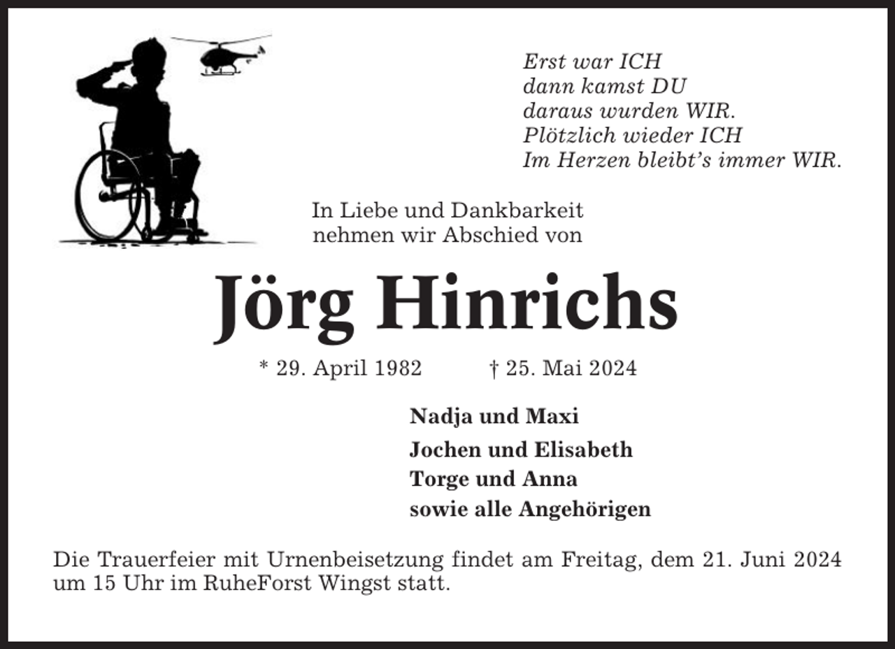 <p>Erst war ICH<br />dann kamst DU<br />daraus wurden WIR.<br />Plötzlich wieder ICH<br />Im Herzen bleibt’s immer WIR.<br />In Liebe und Dankbarkeit<br />nehmen wir Abschied von</p><p>Jörg Hinrichs<br />* 29. April 1982</p><p>† 25. Mai 2024</p><p>Nadja und Maxi<br />Jochen und Elisabeth<br />Torge und Anna<br />sowie alle Angehörigen<br />Die Trauerfeier mit Urnenbeisetzung findet am Freitag, dem 21. Juni 2024<br />um 15 Uhr im RuheForst Wingst statt.</p>