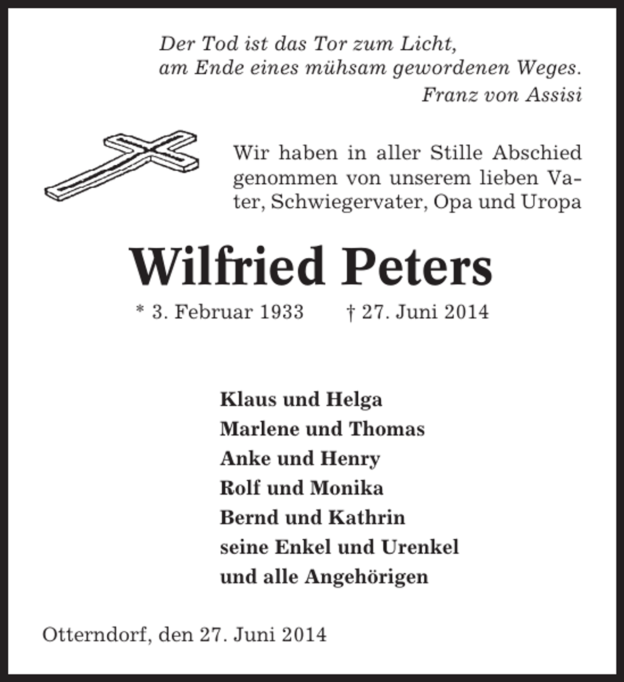 <p>Der Tod ist das Tor zum Licht,<br />am Ende eines mühsam gewordenen Weges.<br />Franz von Assisi<br />Wir haben in aller Stille Abschied<br />genommen von unserem lieben Vater, Schwiegervater, Opa und Uropa</p><p>Wilfried Peters<br />* 3. Februar 1933</p><p>† 27. Juni 2014</p><p>Klaus und Helga<br />Marlene und Thomas<br />Anke und Henry<br />Rolf und Monika<br />Bernd und Kathrin<br />seine Enkel und Urenkel<br />und alle Angehörigen<br />Otterndorf, den 27. Juni 2014</p>
