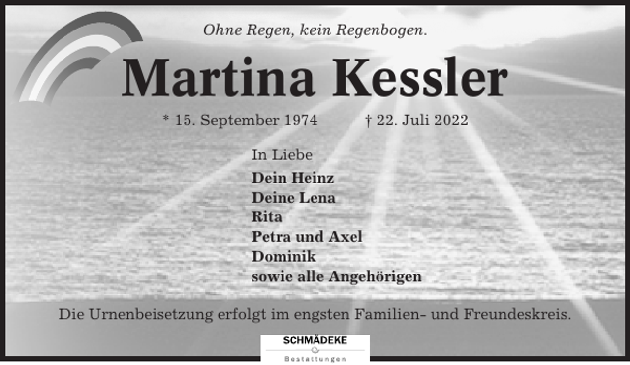 <p>Ohne Regen, kein Regenbogen.</p><p>Martina Kessler<br />* 15. September 1974</p><p>† 22. Juli 2022</p><p>In Liebe<br />Dein Heinz<br />Deine Lena<br />Rita<br />Petra und Axel<br />Dominik<br />sowie alle Angehörigen<br />Die Urnenbeisetzung erfolgt im engsten Familien- und Freundeskreis.</p>