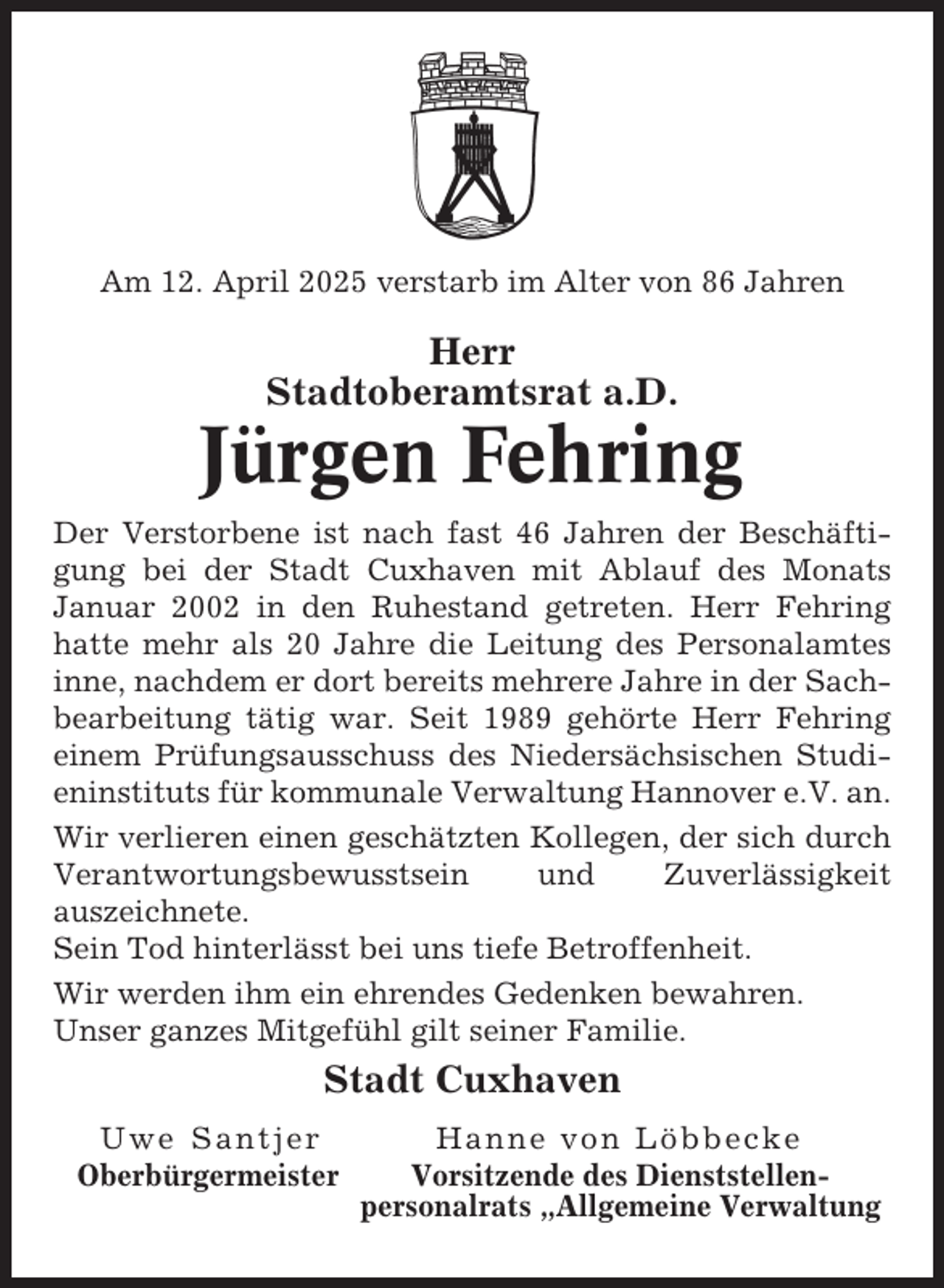 <p>Am 12. April 2025 verstarb im Alter von 86 Jahren</p><p>Herr<br />Stadtoberamtsrat a.D.</p><p>Jürgen Fehring<br />Der Verstorbene ist nach fast 46 Jahren der Beschäftigung bei der Stadt Cuxhaven mit Ablauf des Monats<br />Januar 2002 in den Ruhestand getreten. Herr Fehring<br />hatte mehr als 20 Jahre die Leitung des Personalamtes<br />inne, nachdem er dort bereits mehrere Jahre in der Sachbearbeitung tätig war. Seit 1989 gehörte Herr Fehring<br />einem Prüfungsausschuss des Niedersächsischen Studieninstituts für kommunale Verwaltung Hannover e.V. an.<br />Wir verlieren einen geschätzten Kollegen, der sich durch<br />Verantwortungsbewusstsein<br />und<br />Zuverlässigkeit<br />auszeichnete.<br />Sein Tod hinterlässt bei uns tiefe Betroffenheit.<br />Wir werden ihm ein ehrendes Gedenken bewahren.<br />Unser ganzes Mitgefühl gilt seiner Familie.</p><p>Stadt Cuxhaven<br />Uwe Santjer<br />Oberbürgermeister</p><p>Hanne von Löbbecke<br />Vorsitzende des Dienststellenpersonalrats „Allgemeine Verwaltung</p>
