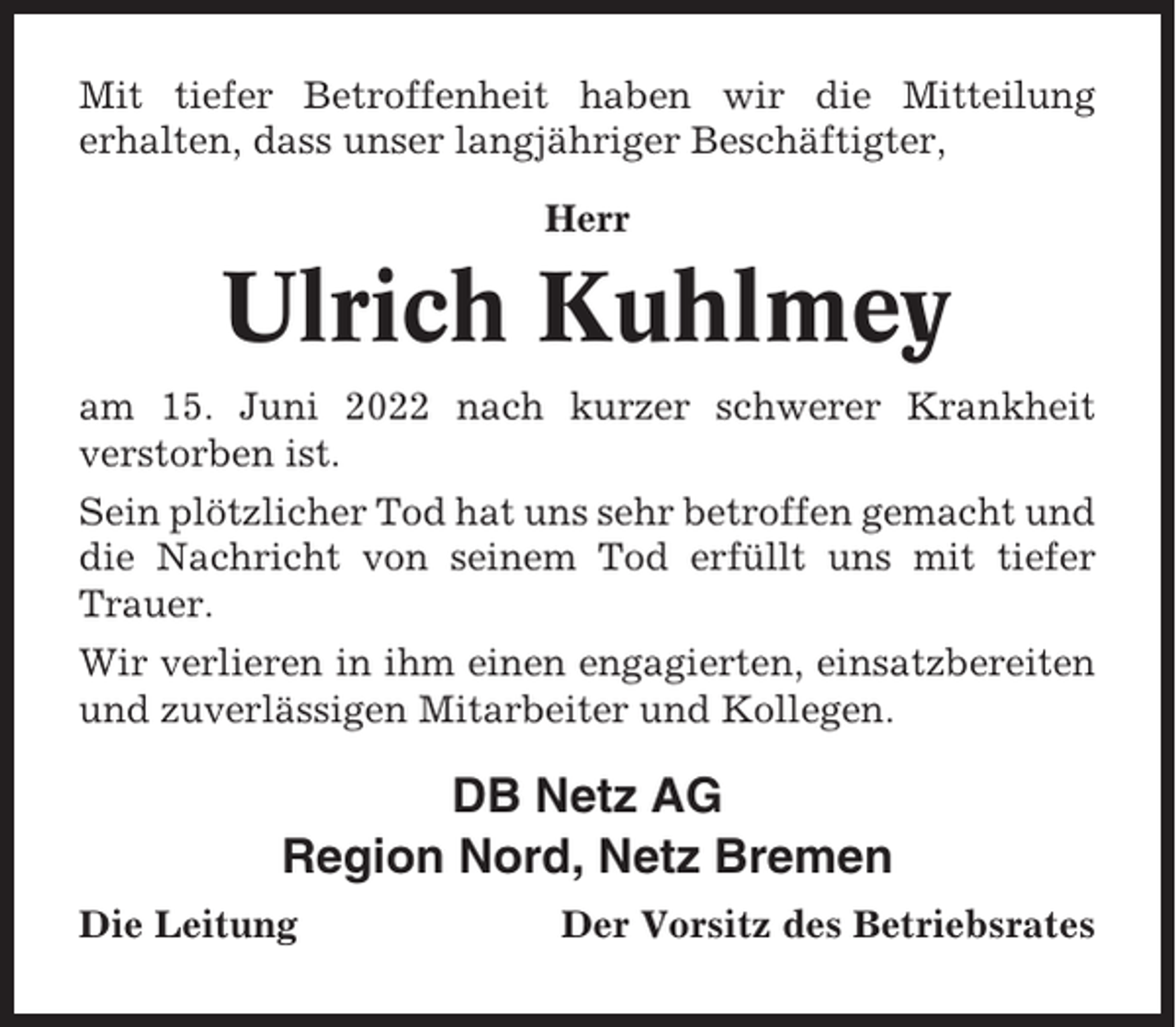 <p>Mit tiefer Betroffenheit haben wir die Mitteilung<br />erhalten, dass unser langjähriger Beschäftigter,<br />Herr</p><p>Ulrich Kuhlmey<br />am 15. Juni 2022 nach kurzer schwerer Krankheit<br />verstorben ist.<br />Sein plötzlicher Tod hat uns sehr betroffen gemacht und<br />die Nachricht von seinem Tod erfüllt uns mit tiefer<br />Trauer.<br />Wir verlieren in ihm einen engagierten, einsatzbereiten<br />und zuverlässigen Mitarbeiter und Kollegen.</p><p>DB Netz AG<br />Region Nord, Netz Bremen<br />Die Leitung</p><p>Der Vorsitz des Betriebsrates</p>