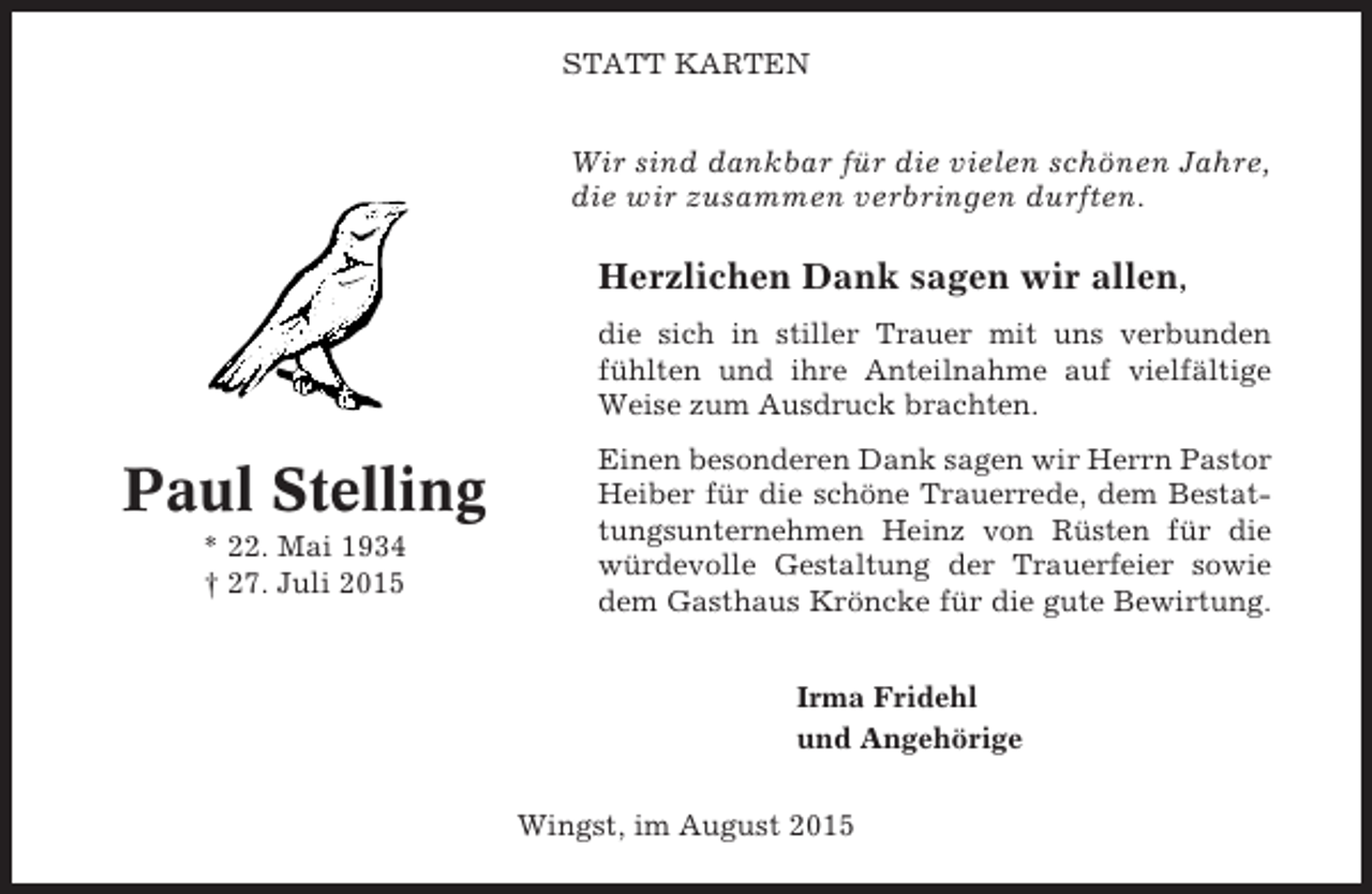 <p>STATT KARTEN</p><p>Wir sind dankbar für die vielen schönen Jahre,<br />die wir zusammen verbringen durften.</p><p>Herzlichen Dank sagen wir allen,<br />die sich in stiller Trauer mit uns verbunden<br />fühlten und ihre Anteilnahme auf vielfältige<br />Weise zum Ausdruck brachten.</p><p>Paul Stelling<br />* 22. Mai 1934<br />† 27. Juli 2015</p><p>Einen besonderen Dank sagen wir Herrn Pastor<br />Heiber für die schöne Trauerrede, dem Bestattungsunternehmen Heinz von Rüsten für die<br />würdevolle Gestaltung der Trauerfeier sowie<br />dem Gasthaus Kröncke für die gute Bewirtung.<br />Irma Fridehl<br />und Angehörige<br />Wingst, im August 2015</p>