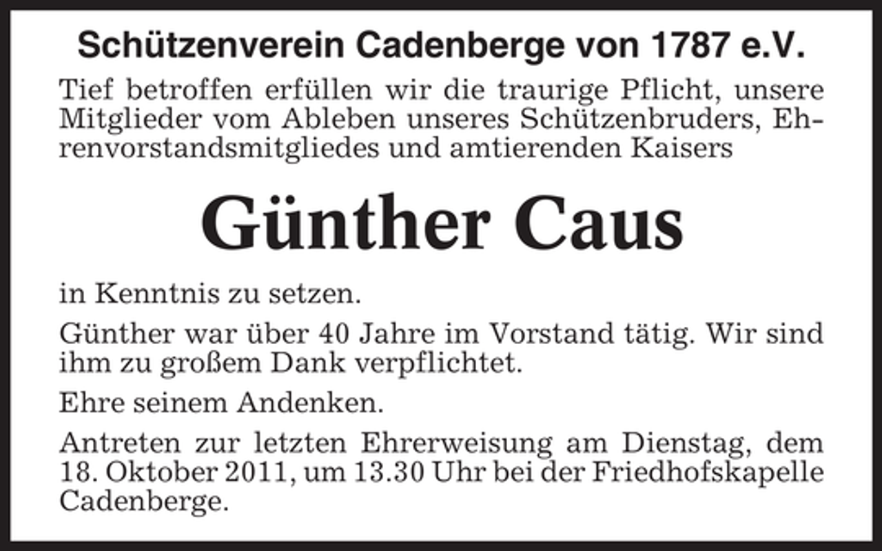 <p>Schützenverein Cadenberge von 1787 e.V.<br />Tief betroffen erfüllen wir die traurige Pflicht, unsere<br />Mitglieder vom Ableben unseres Schützenbruders, Ehrenvorstandsmitgliedes und amtierenden Kaisers</p><p>Günther Caus<br />in Kenntnis zu setzen.<br />Günther war über 40 Jahre im Vorstand tätig. Wir sind<br />ihm zu großem Dank verpflichtet.<br />Ehre seinem Andenken.<br />Antreten zur letzten Ehrerweisung am Dienstag, dem<br />18. Oktober 2011, um 13.30 Uhr bei der Friedhofskapelle<br />Cadenberge.</p>
