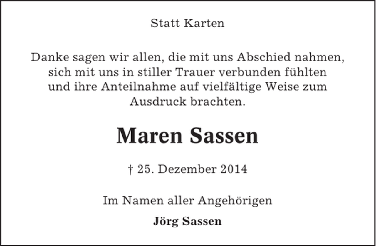 <p>Statt Karten<br />Danke sagen wir allen, die mit uns Abschied nahmen,<br />sich mit uns in stiller Trauer verbunden fühlten<br />und ihre Anteilnahme auf vielfältige Weise zum<br />Ausdruck brachten.</p><p>Maren Sassen<br />† 25. Dezember 2014<br />Im Namen aller Angehörigen<br />Jörg Sassen</p>