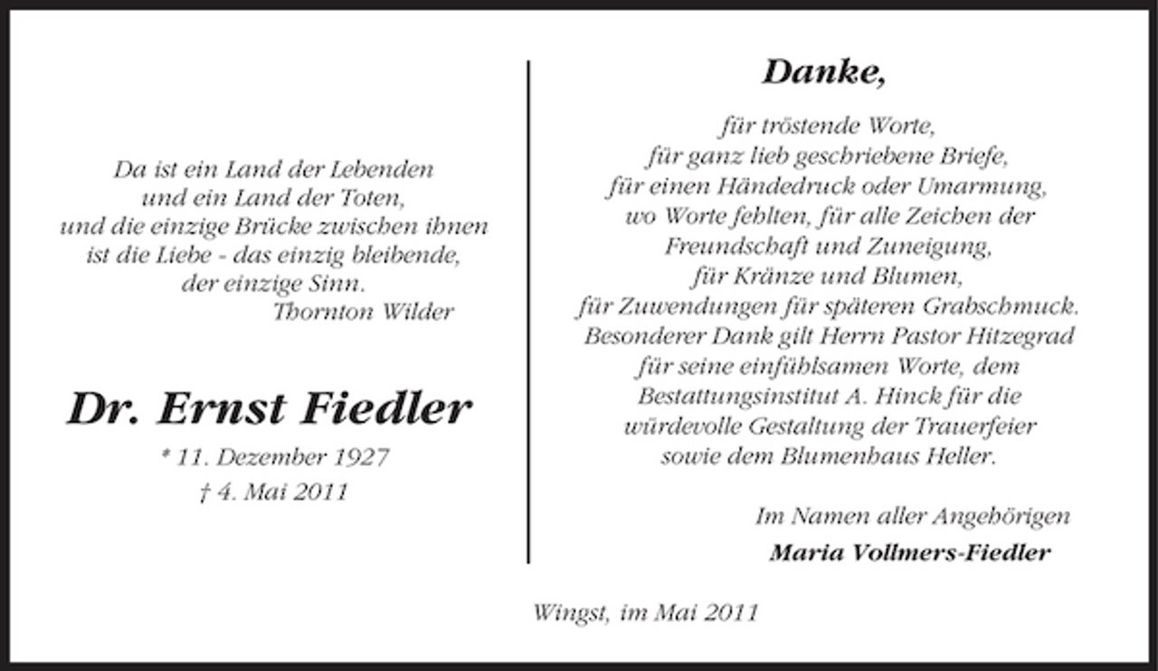 <p>Danke,<br />Da ist ein Land der Lebenden und ein Land der Toten, und die einzige Brücke zwischen ihnen ist die Liebe - das einzig bleibende, der einzige Sinn. Thornton Wilder für tröstende Worte, für ganz lieb geschriebene Briefe, für einen Händedruck oder Umarmung, wo Worte fehlten, für alle Zeichen der Freundschaft und Zuneigung, für Kränze und Blumen, für Zuwendungen für späteren Grabschmuck. Besonderer Dank gilt Herrn Pastor Hitzegrad für seine einfühlsamen Worte, dem Bestattungsinstitut A. Hinck für die würdevolle Gestaltung der Trauerfeier sowie dem Blumenhaus Heller. Im Namen aller Angehörigen Maria Vollmers-Fiedler Wingst, im Mai 2011</p><p>Dr. Ernst Fiedler<br />* 11. Dezember 1927 † 4. Mai 2011</p>