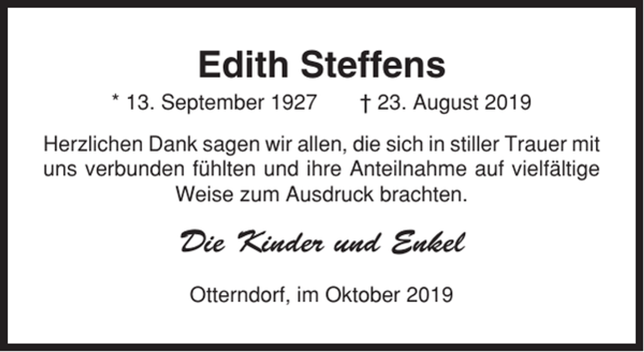 <p>Edith Steffens<br />* 13. September 1927</p><p>† 23. August 2019</p><p>Herzlichen Dank sagen wir allen, die sich in stiller Trauer mit<br />uns verbunden fühlten und ihre Anteilnahme auf vielfältige<br />Weise zum Ausdruck brachten.</p><p>Die Kinder und Enkel<br />Otterndorf, im Oktober 2019</p>